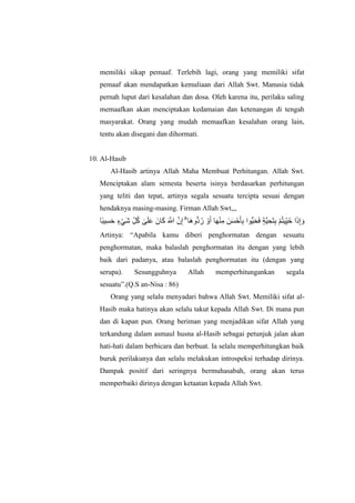 memiliki sikap pemaaf. Terlebih lagi, orang yang memiliki sifat
pemaaf akan mendapatkan kemuliaan dari Allah Swt. Manusia tidak
pernah luput dari kesalahan dan dosa. Oleh karena itu, perilaku saling
memaafkan akan menciptakan kedamaian dan ketenangan di tengah
masyarakat. Orang yang mudah memaafkan kesalahan orang lain,
tentu akan disegani dan dihormati.
10. Al-Hasib
Al-Hasib artinya Allah Maha Membuat Perhitungan. Allah Swt.
Menciptakan alam semesta beserta isinya berdasarkan perhitungan
yang teliti dan tepat, artinya segala sesuatu tercipta sesuai dengan
hendaknya masing-masing. Firman Allah Swt,,,
‫ًا‬‫ب‬ٍِ‫غ‬‫ا‬‫ح‬ ٍ‫ء‬ًْ‫ا‬‫ش‬ ِّ‫م‬ُ‫ك‬ َٰ‫ى‬‫ا‬‫ه‬‫ا‬‫ع‬ ‫اٌا‬‫ا‬‫ك‬ ‫ا‬ ‫ه‬‫اَّلل‬ ‫ه‬ٌِ‫إ‬ ۗ ‫اا‬‫ه‬‫ُّو‬‫د‬ُ‫س‬ ْ‫و‬‫ا‬‫أ‬ ‫ا‬‫ا‬‫ه‬ُِْ‫ي‬ ‫ٍا‬‫ا‬‫غ‬ْ‫ح‬‫ا‬‫أ‬ِ‫ب‬ ‫ُّىا‬ٍ‫ا‬‫ح‬‫ا‬‫ف‬ ٍ‫ة‬‫ه‬ٍ ِ‫اح‬‫ت‬ِ‫ب‬ ْ‫ى‬ُ‫ت‬ٍٍُِّ‫ح‬ ‫ا‬‫ا‬‫ر‬ِ‫إ‬ ‫ا‬‫و‬
Artinya: “Apabila kamu diberi penghormatan dengan sesuatu
penghormatan, maka balaslah penghormatan itu dengan yang lebih
baik dari padanya, atau balaslah penghormatan itu (dengan yang
serupa). Sesungguhnya Allah memperhitungankan segala
sesuatu”.(Q.S an-Nisa : 86)
Orang yang selalu menyadari bahwa Allah Swt. Memiliki sifat al-
Hasib maka hatinya akan selalu takut kepada Allah Swt. Di mana pun
dan di kapan pun. Orang beriman yang menjadikan sifat Allah yang
terkandung dalam asmaul husna al-Hasib sebagai petunjuk jalan akan
hati-hati dalam berbicara dan berbuat. Ia selalu memperhitungkan baik
buruk perilakunya dan selalu melakukan introspeksi terhadap dirinya.
Dampak positif dari seringnya bermuhasabah, orang akan terus
memperbaiki dirinya dengan ketaatan kepada Allah Swt.
 