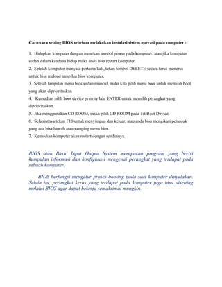 Cara-cara setting BIOS sebelum melakukan instalasi sistem operasi pada computer :
1. Hidupkan komputer dengan menekan tombol power pada komputer, atau jika komputer
sudah dalam keadaan hidup maka anda bisa restart komputer.
2. Setelah komputer menyala pertama kali, tekan tombol DELETE secara terus menerus
untuk bisa meload tampilan bios komputer.
3. Setelah tampilan menu bios sudah muncul, maka kita pilih menu boot untuk memilih boot
yang akan diprioritaskan
4. Kemudian pilih boot device priority lalu ENTER untuk memilih perangkat yang
diprioritaskan.
5. Jika menggunakan CD ROOM, maka pilih CD ROOM pada 1st Boot Device.
6. Selanjutnya tekan F10 untuk menyimpan dan keluar, atau anda bisa mengikuti petunjuk
yang ada bisa bawah atau samping menu bios.
7. Kemudian komputer akan restart dengan sendirinya.
BIOS atau Basic Input Output System merupakan program yang berisi
kumpulan informasi dan konfigurasi mengenai perangkat yang terdapat pada
sebuah komputer.
BIOS berfungsi mengatur proses booting pada saat komputer dinyalakan.
Selain itu, perangkat keras yang terdapat pada komputer juga bisa disetting
melalui BIOS agar dapat bekerja semaksimal mungkin.
 