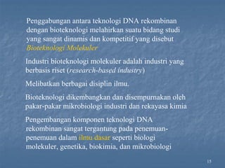 15
Penggabungan antara teknologi DNA rekombinan
dengan bioteknologi melahirkan suatu bidang studi
yang sangat dinamis dan kompetitif yang disebut
Bioteknologi Molekuler
Industri bioteknologi molekuler adalah industri yang
berbasis riset (research-based industry)
Melibatkan berbagai disiplin ilmu.
Bioteknologi dikembangkan dan disempurnakan oleh
pakar-pakar mikrobiologi industri dan rekayasa kimia
Pengembangan komponen teknologi DNA
rekombinan sangat tergantung pada penemuan-
penemuan dalam ilmu dasar seperti biologi
molekuler, genetika, biokimia, dan mikrobiologi
 