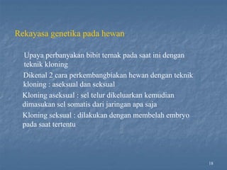 18
Rekayasa genetika pada hewan
Upaya perbanyakan bibit ternak pada saat ini dengan
teknik kloning
Dikenal 2 cara perkembangbiakan hewan dengan teknik
kloning : aseksual dan seksual
Kloning aseksual : sel telur dikeluarkan kemudian
dimasukan sel somatis dari jaringan apa saja
Kloning seksual : dilakukan dengan membelah embryo
pada saat tertentu
 
