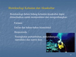19
Bioteknologi Kelautan dan Akuakultur
Bioteknologi dalam bidang kelautan/akuakultur dapat
dimanfaatkan untuk memproduksi dan mengembangkan:
Farmasi
Enzim dan bahan-bahan biomolekul
Biopestisida
Peningkatan pertumbuhan, perkembangan,
reproduksi dan nutrisi ikan
 