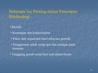 23
Beberapa Isu Penting dalam Penerapan
Biteknologi
• Bioetik
• Keamanan dan kekhawatiran
• Paten dari organisme hasil rekayasa genetik
• Penggunaan untuk terapi gen dan jaringan pada
manusia
• Tanggung jawab sosial dari sain dalam bisnis
 