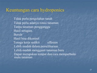 Keuntungan cara hydroponics
Tidak perlu pengolahan tanah
Tidak perlu adanya rotasi tanaman
Tanpa tanaman pengganggu
Hasil seragam
Bersih
Hasil bisa dikontrol
Tenaga kerja sedikit effesien
Lebih mudah dalam pemeliharaan
Lebih mudah mengganti tanaman baru
Dapat merupakan tempat dan cara memperbaiki
mutu tanaman
27
 