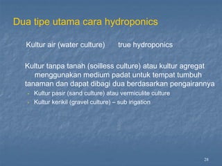 28
Dua tipe utama cara hydroponics
Kultur air (water culture) true hydroponics
Kultur tanpa tanah (soilless culture) atau kultur agregat
menggunakan medium padat untuk tempat tumbuh
tanaman dan dapat dibagi dua berdasarkan pengairannya
•
•
Kultur pasir (sand culture) atau vermiculite culture
Kultur kerikil (gravel culture) – sub irigation
 
