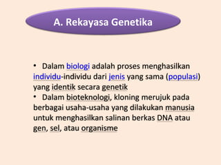 A. Rekayasa Genetika
• Dalam biologi adalah proses menghasilkan
individu-individu dari jenis yang sama (populasi)
yang identik secara genetik
• Dalam bioteknologi, kloning merujuk pada
berbagai usaha-usaha yang dilakukan manusia
untuk menghasilkan salinan berkas DNA atau
gen, sel, atau organisme
 