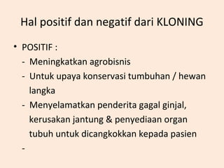 Hal positif dan negatif dari KLONING
• POSITIF :
- Meningkatkan agrobisnis
- Untuk upaya konservasi tumbuhan / hewan
langka
- Menyelamatkan penderita gagal ginjal,
kerusakan jantung & penyediaan organ
tubuh untuk dicangkokkan kepada pasien
-
 