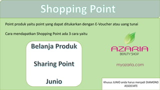 Point produk yaitu point yang dapat ditukarkan dengan E-Voucher atau uang tunai
Cara mendapatkan Shopping Point ada 3 cara yaitu
Khusus JUNIO anda harus menjadi DIAMOND
ASSOCIATE
 