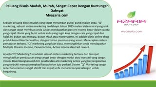 Peluang Bisnis Mudah, Murah, Sangat Cepat Dengan Kuntungan
Dahsyat
Myazaria.com
Sebuah peluang bisnis mudah yang cepat menambah pundi-pundi rupiah anda. “Q”
marketing, sebuah sistem marketing terdahsyat tahun 2015 melaui sistem viral yang unik
dan sangat cepat membuat anda sukses mendapatkan passive income besar dalam waktu
yang cepat. Bisnis yang tepat untuk anda yang ingin kaya dengan cara yang cepat dan
halal. Ini bukan tipu menipu, bukan MLM atau money game. Ini adalah bisnis online shop
produk kecantikan berkualitas, dengan bahan premium yang aman. Menerapkan sistem
pemasaran terbaru, “Q” marketing yang luar biasa, memungkinkan anda mendapatkan
Multiple Streams Income, Pasive Income, Active Income dan Fast reward.
Apa itu “Q” Marketing? Ini adalah sebuah sistem marketing terbaru dan tercepat
menghasilkan pendapatan yang sangat besar dengan modal atau investasi yang sangat
minim. Dikembangkan oleh tim praktisi dan ahli marketing online yang berpengalaman
yang terbukti mampu menghasilkan puluhan juta perhari. Sistem “Q” Marketing sangat
sederhana namun sangat efektif dan cepat serta menarik banyak kalangan untuk
bergabung.
 