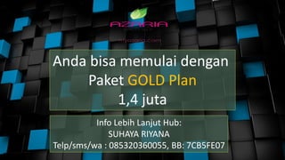 Anda bisa memulai dengan
Paket GOLD Plan
1,4 juta
Info Lebih Lanjut Hub:
SUHAYA RIYANA
Telp/sms/wa : 085320360055, BB: 7CB5FE07
 