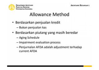 Allowance Method
• Berdasarkan penjualan kredit
– Bukan penjualan kas
• Berdasarkan piutang yang masih beredar
– Aging Schedule
– Impairment evaluation process
– Penjurnalan AFDA adalah adjustment terhadap
current AFDA
 