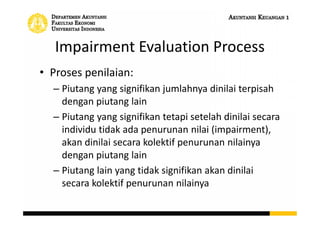 Impairment Evaluation Process
• Proses penilaian:
– Piutang yang signifikan jumlahnya dinilai terpisah
dengan piutang lain
– Piutang yang signifikan tetapi setelah dinilai secara
individu tidak ada penurunan nilai (impairment),
akan dinilai secara kolektif penurunan nilainya
dengan piutang lain
– Piutang lain yang tidak signifikan akan dinilai
secara kolektif penurunan nilainya
 