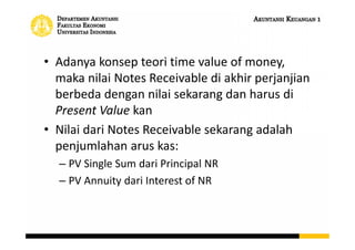 • Adanya konsep teori time value of money,
maka nilai Notes Receivable di akhir perjanjian
berbeda dengan nilai sekarang dan harus di
Present Value kan
• Nilai dari Notes Receivable sekarang adalah
penjumlahan arus kas:
– PV Single Sum dari Principal NR
– PV Annuity dari Interest of NR
 