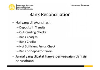 Bank Reconciliation
• Hal yang direkonsiliasi:
– Deposits in Transits
– Outstanding Checks
– Bank Charges
– Bank Credits
– Not Sufficient Funds Check
– Bank or Depositor Errors
• Jurnal yang dicatat hanya penyesuaian dari sisi
perusahaan
 