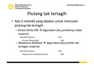 Piutang tak tertagih
• Ada 2 metode yang dipakai untuk mencatat
piutang tak tertagih
– Direct Write Off  digunakan jika jumlahnya tidak
material
– Allowance Method  digunakan jika jumlah tak
tertagih material
Bad Debt Expense XXX
Allowance for Doubtful Account XXX
Bad Debt Expense XXX
Account Receivables XXX
 
