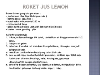 Bahan bahan yang kita perlukan :
- jus lemon ( bisa diganti dengan cuka )
- baking soda ( soda kue )
- botol bekas minuman isi 200 ml
- corong untuk botol
- gabus sumbat botol ( usahakan sebesar mulut botol )
- kertas tissue, gunting , pita
Cara melakukannya:
1. isikan jus lemon hingga 1/4 botol, tambahkan air hingga memenuhi 1/2
botol.
2. ikat pita di gabus.
3. taburkan 1 sendok teh soda kue ditengah tissue, dibungkus menjadi
bungkusan kecil
4. masukkan tisu ke dalam botol yang telah diisi cuka
5. lalu, cepat-cepat sumbat botol dengan gabus, pastikan agar tidak ada
kebocoran di mulut botolnya, kalau kurang pas, gabusnya
dibungkus/lilit dengan plastik/tissue.
6. botolnya dikocok sebentar, lalu letakkan di lantai, menjauh dari botol
dan lihatlah gabusnya terbang keatas seperti roket.
 