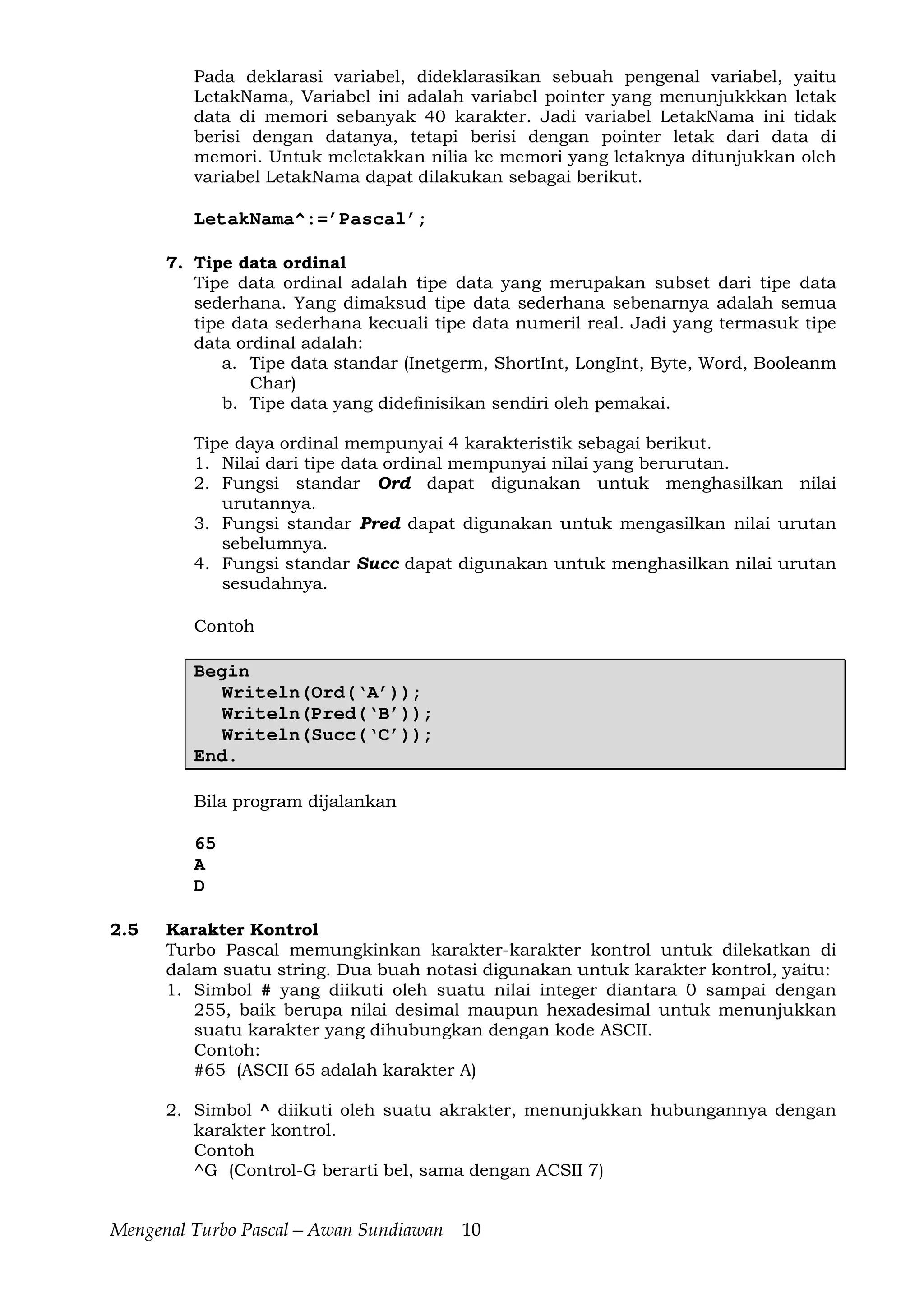 Mengenal Turbo Pascal—Awan Sundiawan 10
Pada deklarasi variabel, dideklarasikan sebuah pengenal variabel, yaitu
LetakNama, Variabel ini adalah variabel pointer yang menunjukkkan letak
data di memori sebanyak 40 karakter. Jadi variabel LetakNama ini tidak
berisi dengan datanya, tetapi berisi dengan pointer letak dari data di
memori. Untuk meletakkan nilia ke memori yang letaknya ditunjukkan oleh
variabel LetakNama dapat dilakukan sebagai berikut.
LetakNama^:=’Pascal’;
7. Tipe data ordinal
Tipe data ordinal adalah tipe data yang merupakan subset dari tipe data
sederhana. Yang dimaksud tipe data sederhana sebenarnya adalah semua
tipe data sederhana kecuali tipe data numeril real. Jadi yang termasuk tipe
data ordinal adalah:
a. Tipe data standar (Inetgerm, ShortInt, LongInt, Byte, Word, Booleanm
Char)
b. Tipe data yang didefinisikan sendiri oleh pemakai.
Tipe daya ordinal mempunyai 4 karakteristik sebagai berikut.
1. Nilai dari tipe data ordinal mempunyai nilai yang berurutan.
2. Fungsi standar Ord dapat digunakan untuk menghasilkan nilai
urutannya.
3. Fungsi standar Pred dapat digunakan untuk mengasilkan nilai urutan
sebelumnya.
4. Fungsi standar Succ dapat digunakan untuk menghasilkan nilai urutan
sesudahnya.
Contoh
Begin
Writeln(Ord(‘A’));
Writeln(Pred(‘B’));
Writeln(Succ(‘C’));
End.
Bila program dijalankan
65
A
D
2.5 Karakter Kontrol
Turbo Pascal memungkinkan karakter-karakter kontrol untuk dilekatkan di
dalam suatu string. Dua buah notasi digunakan untuk karakter kontrol, yaitu:
1. Simbol # yang diikuti oleh suatu nilai integer diantara 0 sampai dengan
255, baik berupa nilai desimal maupun hexadesimal untuk menunjukkan
suatu karakter yang dihubungkan dengan kode ASCII.
Contoh:
#65 (ASCII 65 adalah karakter A)
2. Simbol ^ diikuti oleh suatu akrakter, menunjukkan hubungannya dengan
karakter kontrol.
Contoh
^G (Control-G berarti bel, sama dengan ACSII 7)
 