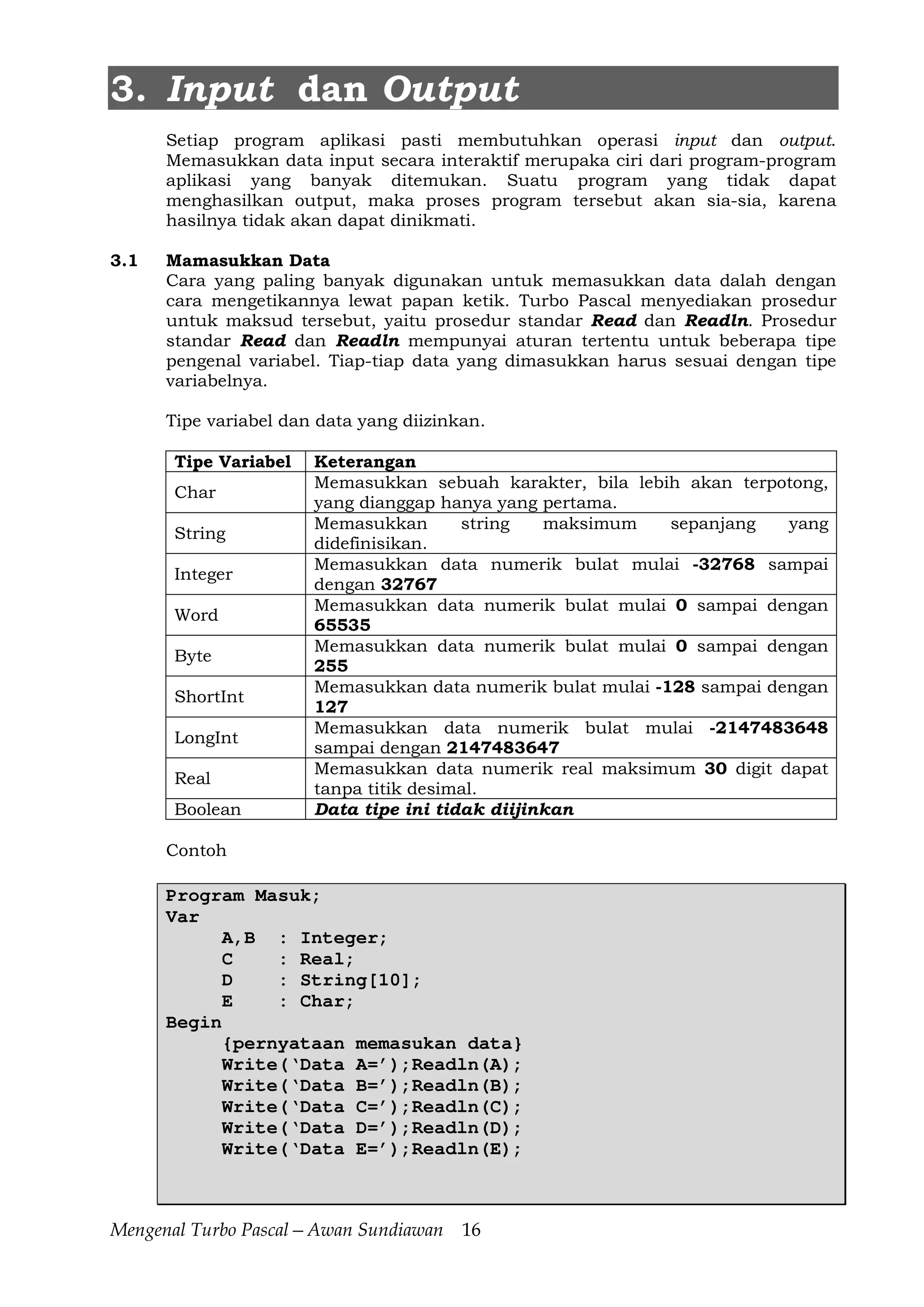 Mengenal Turbo Pascal—Awan Sundiawan 16
3. Input dan Output
Setiap program aplikasi pasti membutuhkan operasi input dan output.
Memasukkan data input secara interaktif merupaka ciri dari program-program
aplikasi yang banyak ditemukan. Suatu program yang tidak dapat
menghasilkan output, maka proses program tersebut akan sia-sia, karena
hasilnya tidak akan dapat dinikmati.
3.1 Mamasukkan Data
Cara yang paling banyak digunakan untuk memasukkan data dalah dengan
cara mengetikannya lewat papan ketik. Turbo Pascal menyediakan prosedur
untuk maksud tersebut, yaitu prosedur standar Read dan Readln. Prosedur
standar Read dan Readln mempunyai aturan tertentu untuk beberapa tipe
pengenal variabel. Tiap-tiap data yang dimasukkan harus sesuai dengan tipe
variabelnya.
Tipe variabel dan data yang diizinkan.
Tipe Variabel Keterangan
Char
Memasukkan sebuah karakter, bila lebih akan terpotong,
yang dianggap hanya yang pertama.
String
Memasukkan string maksimum sepanjang yang
didefinisikan.
Integer
Memasukkan data numerik bulat mulai -32768 sampai
dengan 32767
Word
Memasukkan data numerik bulat mulai 0 sampai dengan
65535
Byte
Memasukkan data numerik bulat mulai 0 sampai dengan
255
ShortInt
Memasukkan data numerik bulat mulai -128 sampai dengan
127
LongInt
Memasukkan data numerik bulat mulai -2147483648
sampai dengan 2147483647
Real
Memasukkan data numerik real maksimum 30 digit dapat
tanpa titik desimal.
Boolean Data tipe ini tidak diijinkan
Contoh
Program Masuk;
Var
A,B : Integer;
C : Real;
D : String[10];
E : Char;
Begin
{pernyataan memasukan data}
Write(‘Data A=’);Readln(A);
Write(‘Data B=’);Readln(B);
Write(‘Data C=’);Readln(C);
Write(‘Data D=’);Readln(D);
Write(‘Data E=’);Readln(E);
 