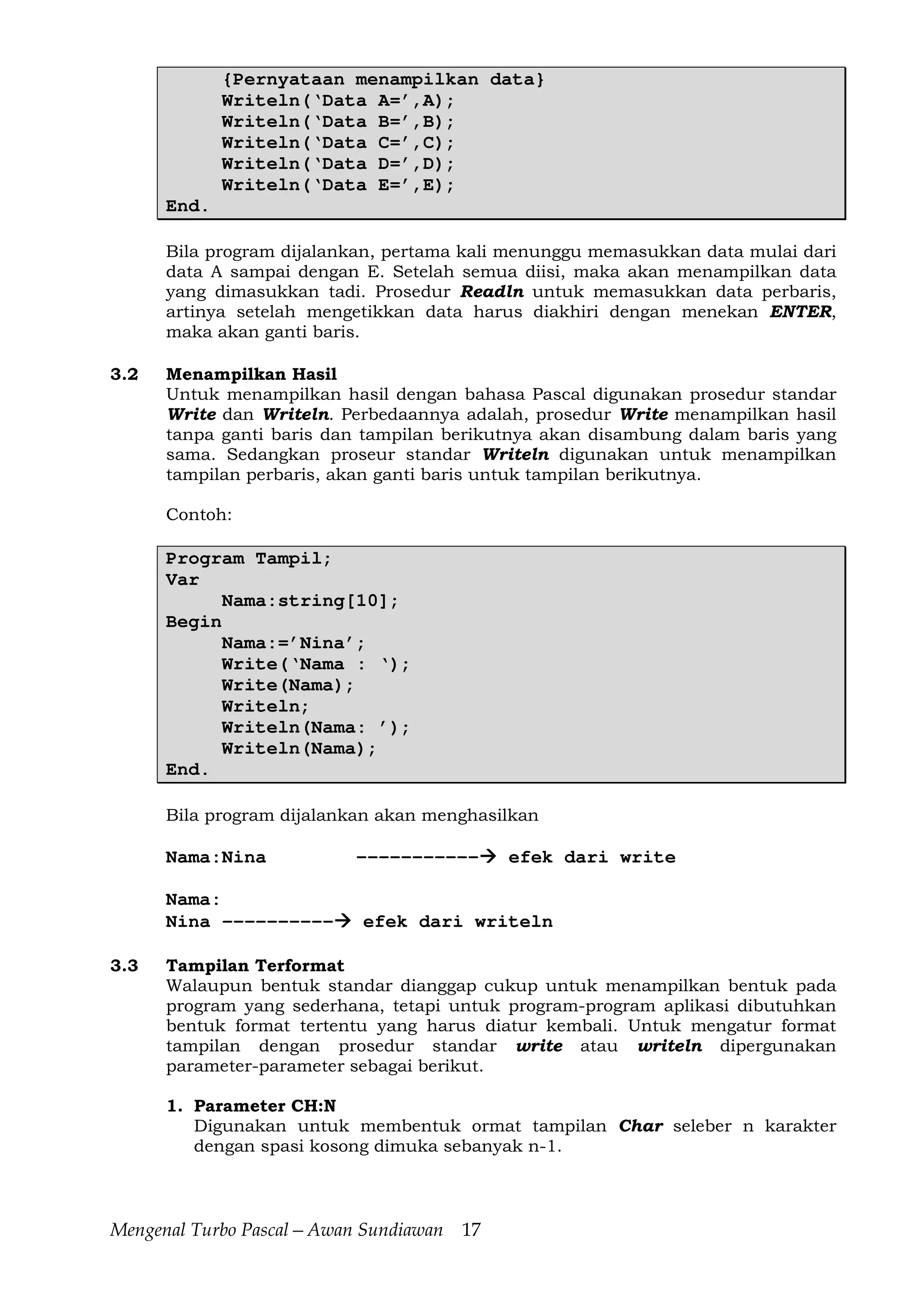 Mengenal Turbo Pascal—Awan Sundiawan 17
{Pernyataan menampilkan data}
Writeln(‘Data A=’,A);
Writeln(‘Data B=’,B);
Writeln(‘Data C=’,C);
Writeln(‘Data D=’,D);
Writeln(‘Data E=’,E);
End.
Bila program dijalankan, pertama kali menunggu memasukkan data mulai dari
data A sampai dengan E. Setelah semua diisi, maka akan menampilkan data
yang dimasukkan tadi. Prosedur Readln untuk memasukkan data perbaris,
artinya setelah mengetikkan data harus diakhiri dengan menekan ENTER,
maka akan ganti baris.
3.2 Menampilkan Hasil
Untuk menampilkan hasil dengan bahasa Pascal digunakan prosedur standar
Write dan Writeln. Perbedaannya adalah, prosedur Write menampilkan hasil
tanpa ganti baris dan tampilan berikutnya akan disambung dalam baris yang
sama. Sedangkan proseur standar Writeln digunakan untuk menampilkan
tampilan perbaris, akan ganti baris untuk tampilan berikutnya.
Contoh:
Program Tampil;
Var
Nama:string[10];
Begin
Nama:=’Nina’;
Write(‘Nama : ‘);
Write(Nama);
Writeln;
Writeln(Nama: ’);
Writeln(Nama);
End.
Bila program dijalankan akan menghasilkan
Nama:Nina ----------- efek dari write
Nama:
Nina ---------- efek dari writeln
3.3 Tampilan Terformat
Walaupun bentuk standar dianggap cukup untuk menampilkan bentuk pada
program yang sederhana, tetapi untuk program-program aplikasi dibutuhkan
bentuk format tertentu yang harus diatur kembali. Untuk mengatur format
tampilan dengan prosedur standar write atau writeln dipergunakan
parameter-parameter sebagai berikut.
1. Parameter CH:N
Digunakan untuk membentuk ormat tampilan Char seleber n karakter
dengan spasi kosong dimuka sebanyak n-1.
 