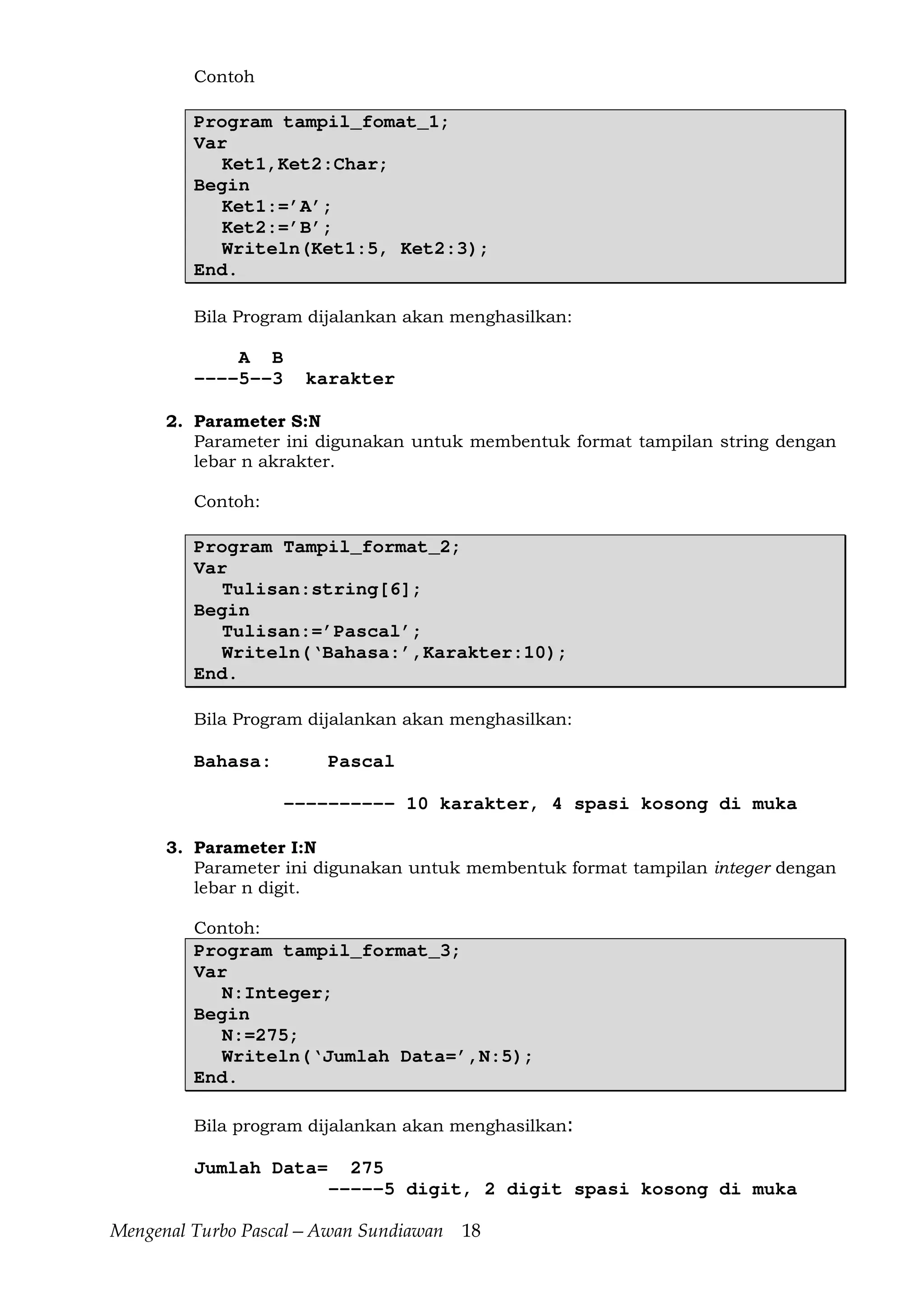 Mengenal Turbo Pascal—Awan Sundiawan 18
Contoh
Program tampil_fomat_1;
Var
Ket1,Ket2:Char;
Begin
Ket1:=’A’;
Ket2:=’B’;
Writeln(Ket1:5, Ket2:3);
End.
Bila Program dijalankan akan menghasilkan:
A B
----5--3 karakter
2. Parameter S:N
Parameter ini digunakan untuk membentuk format tampilan string dengan
lebar n akrakter.
Contoh:
Program Tampil_format_2;
Var
Tulisan:string[6];
Begin
Tulisan:=’Pascal’;
Writeln(‘Bahasa:’,Karakter:10);
End.
Bila Program dijalankan akan menghasilkan:
Bahasa: Pascal
---------- 10 karakter, 4 spasi kosong di muka
3. Parameter I:N
Parameter ini digunakan untuk membentuk format tampilan integer dengan
lebar n digit.
Contoh:
Program tampil_format_3;
Var
N:Integer;
Begin
N:=275;
Writeln(‘Jumlah Data=’,N:5);
End.
Bila program dijalankan akan menghasilkan:
Jumlah Data= 275
-----5 digit, 2 digit spasi kosong di muka
 