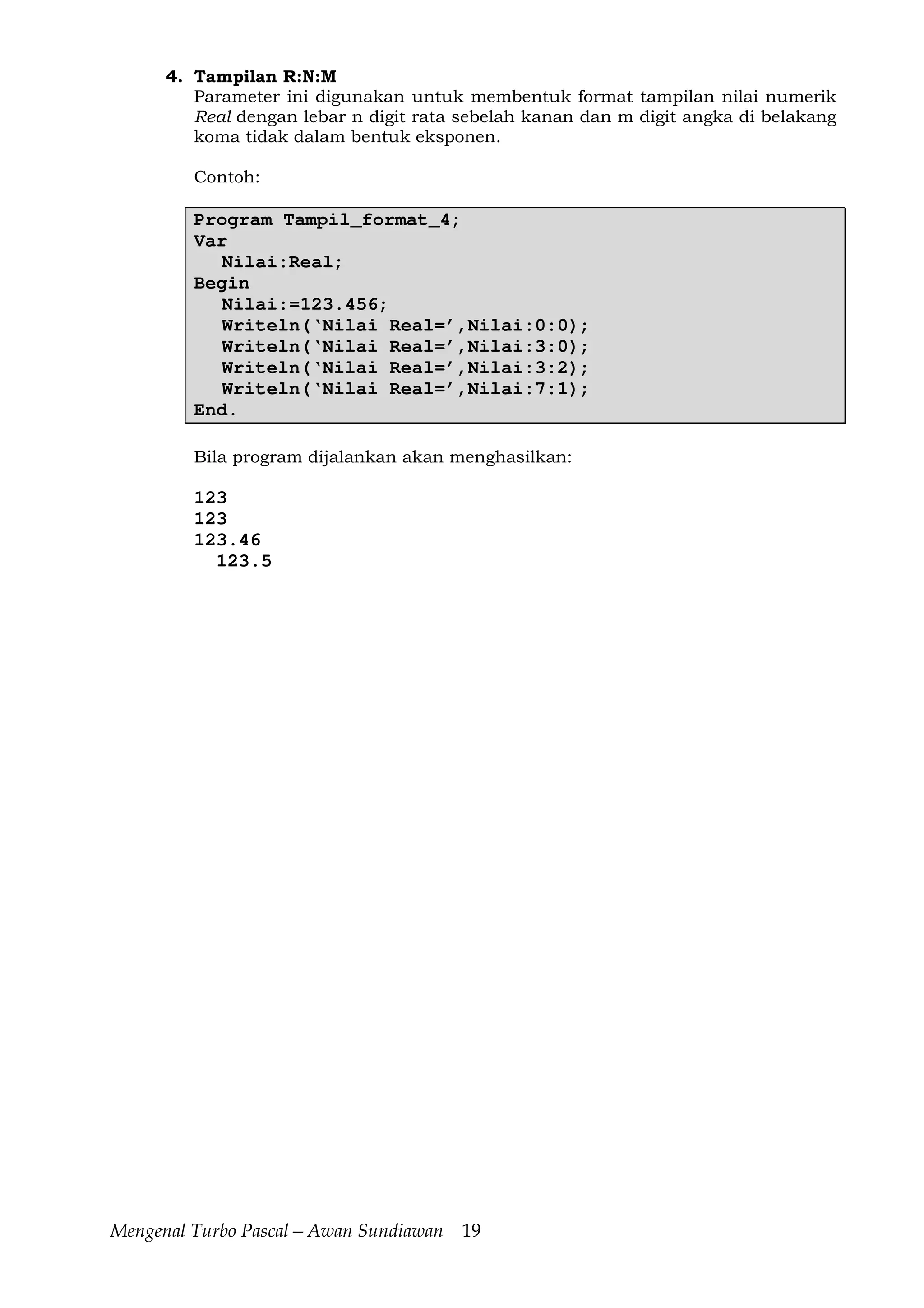 Mengenal Turbo Pascal—Awan Sundiawan 19
4. Tampilan R:N:M
Parameter ini digunakan untuk membentuk format tampilan nilai numerik
Real dengan lebar n digit rata sebelah kanan dan m digit angka di belakang
koma tidak dalam bentuk eksponen.
Contoh:
Program Tampil_format_4;
Var
Nilai:Real;
Begin
Nilai:=123.456;
Writeln(‘Nilai Real=’,Nilai:0:0);
Writeln(‘Nilai Real=’,Nilai:3:0);
Writeln(‘Nilai Real=’,Nilai:3:2);
Writeln(‘Nilai Real=’,Nilai:7:1);
End.
Bila program dijalankan akan menghasilkan:
123
123
123.46
123.5
 