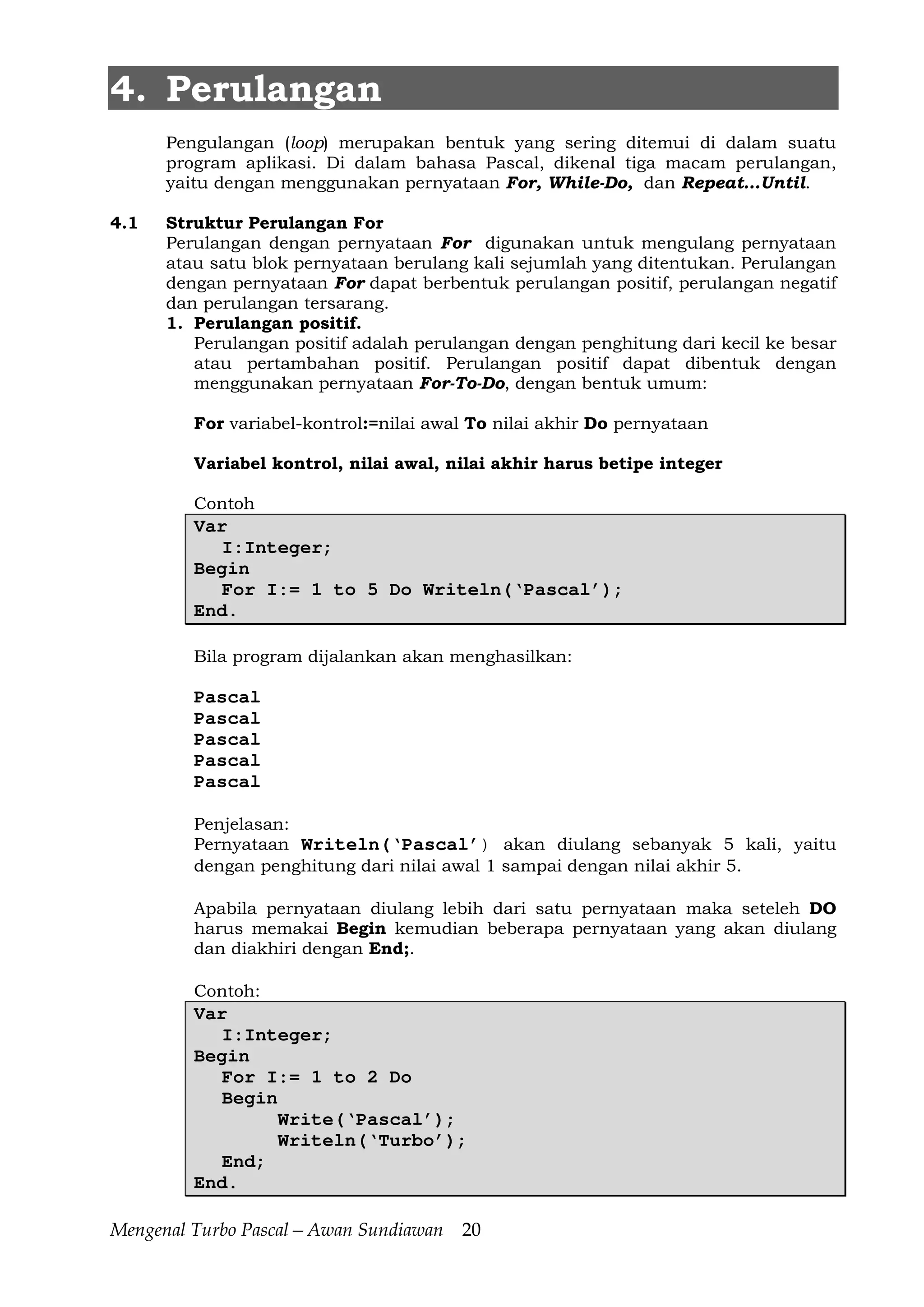 Mengenal Turbo Pascal—Awan Sundiawan 20
4. Perulangan
Pengulangan (loop) merupakan bentuk yang sering ditemui di dalam suatu
program aplikasi. Di dalam bahasa Pascal, dikenal tiga macam perulangan,
yaitu dengan menggunakan pernyataan For, While-Do, dan Repeat…Until.
4.1 Struktur Perulangan For
Perulangan dengan pernyataan For digunakan untuk mengulang pernyataan
atau satu blok pernyataan berulang kali sejumlah yang ditentukan. Perulangan
dengan pernyataan For dapat berbentuk perulangan positif, perulangan negatif
dan perulangan tersarang.
1. Perulangan positif.
Perulangan positif adalah perulangan dengan penghitung dari kecil ke besar
atau pertambahan positif. Perulangan positif dapat dibentuk dengan
menggunakan pernyataan For-To-Do, dengan bentuk umum:
For variabel-kontrol:=nilai awal To nilai akhir Do pernyataan
Variabel kontrol, nilai awal, nilai akhir harus betipe integer
Contoh
Var
I:Integer;
Begin
For I:= 1 to 5 Do Writeln(‘Pascal’);
End.
Bila program dijalankan akan menghasilkan:
Pascal
Pascal
Pascal
Pascal
Pascal
Penjelasan:
Pernyataan Writeln(‘Pascal’) akan diulang sebanyak 5 kali, yaitu
dengan penghitung dari nilai awal 1 sampai dengan nilai akhir 5.
Apabila pernyataan diulang lebih dari satu pernyataan maka seteleh DO
harus memakai Begin kemudian beberapa pernyataan yang akan diulang
dan diakhiri dengan End;.
Contoh:
Var
I:Integer;
Begin
For I:= 1 to 2 Do
Begin
Write(‘Pascal’);
Writeln(‘Turbo’);
End;
End.
 