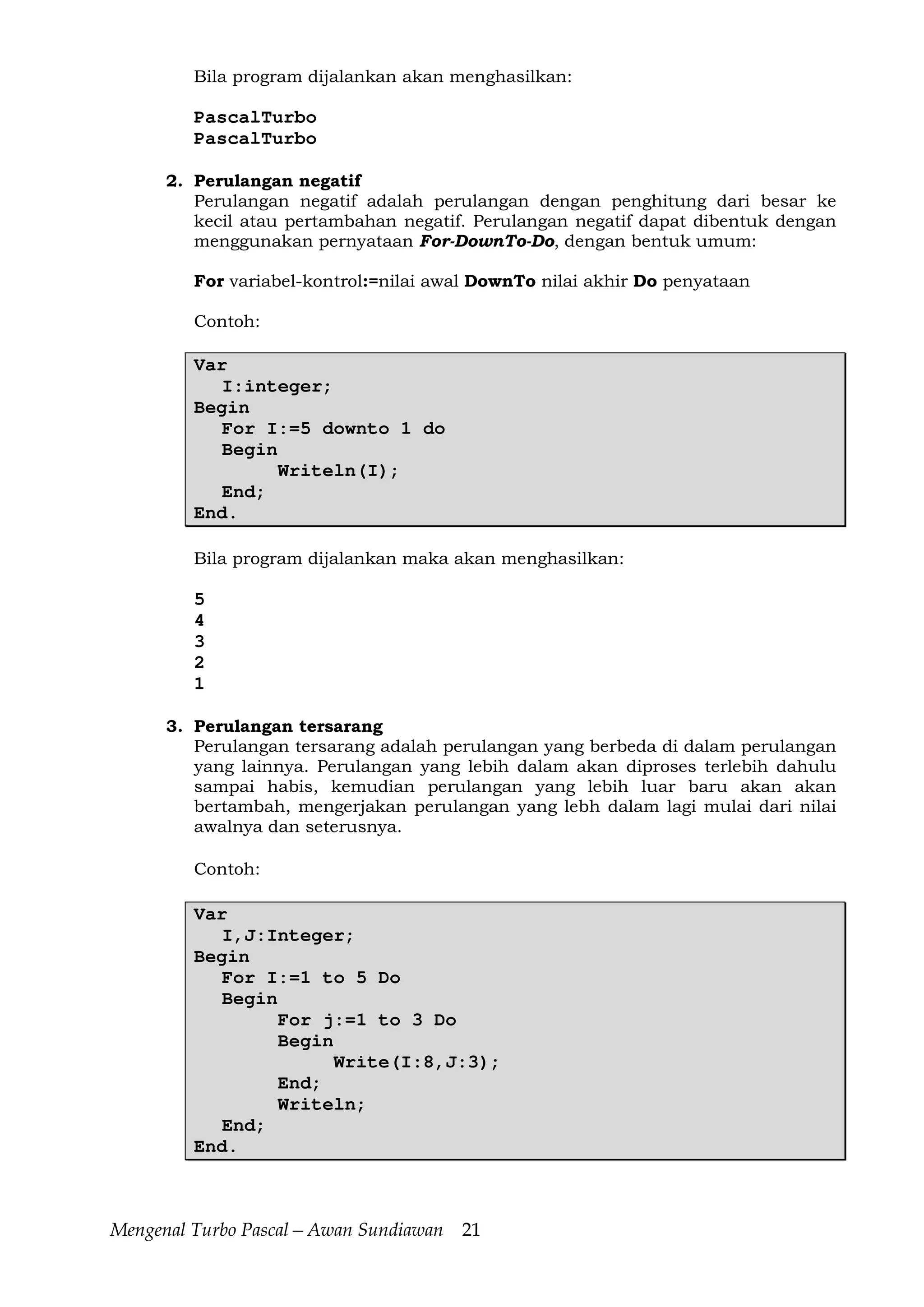 Mengenal Turbo Pascal—Awan Sundiawan 21
Bila program dijalankan akan menghasilkan:
PascalTurbo
PascalTurbo
2. Perulangan negatif
Perulangan negatif adalah perulangan dengan penghitung dari besar ke
kecil atau pertambahan negatif. Perulangan negatif dapat dibentuk dengan
menggunakan pernyataan For-DownTo-Do, dengan bentuk umum:
For variabel-kontrol:=nilai awal DownTo nilai akhir Do penyataan
Contoh:
Var
I:integer;
Begin
For I:=5 downto 1 do
Begin
Writeln(I);
End;
End.
Bila program dijalankan maka akan menghasilkan:
5
4
3
2
1
3. Perulangan tersarang
Perulangan tersarang adalah perulangan yang berbeda di dalam perulangan
yang lainnya. Perulangan yang lebih dalam akan diproses terlebih dahulu
sampai habis, kemudian perulangan yang lebih luar baru akan akan
bertambah, mengerjakan perulangan yang lebh dalam lagi mulai dari nilai
awalnya dan seterusnya.
Contoh:
Var
I,J:Integer;
Begin
For I:=1 to 5 Do
Begin
For j:=1 to 3 Do
Begin
Write(I:8,J:3);
End;
Writeln;
End;
End.
 