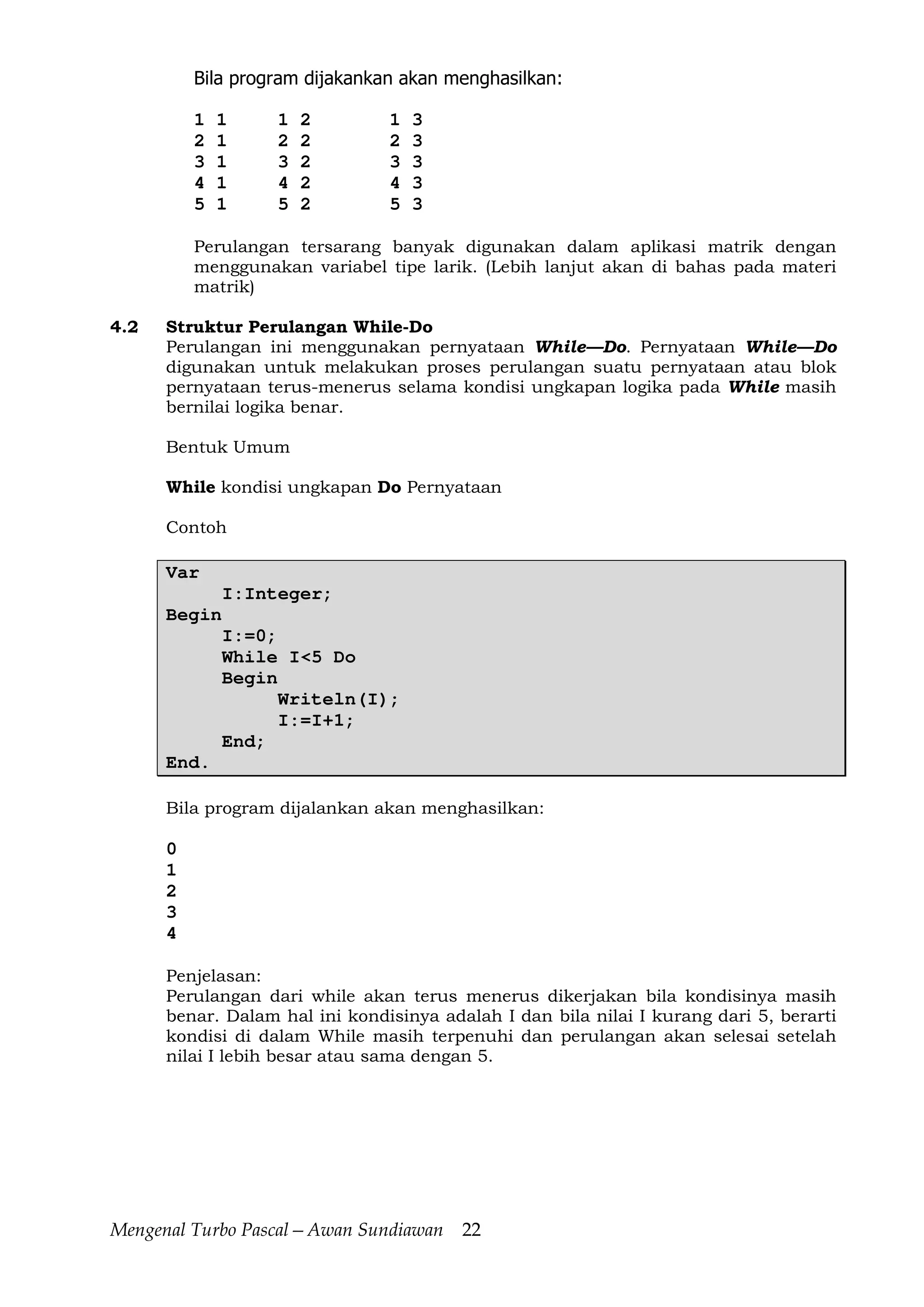 Mengenal Turbo Pascal—Awan Sundiawan 22
Bila program dijakankan akan menghasilkan:
1 1 1 2 1 3
2 1 2 2 2 3
3 1 3 2 3 3
4 1 4 2 4 3
5 1 5 2 5 3
Perulangan tersarang banyak digunakan dalam aplikasi matrik dengan
menggunakan variabel tipe larik. (Lebih lanjut akan di bahas pada materi
matrik)
4.2 Struktur Perulangan While-Do
Perulangan ini menggunakan pernyataan While—Do. Pernyataan While—Do
digunakan untuk melakukan proses perulangan suatu pernyataan atau blok
pernyataan terus-menerus selama kondisi ungkapan logika pada While masih
bernilai logika benar.
Bentuk Umum
While kondisi ungkapan Do Pernyataan
Contoh
Var
I:Integer;
Begin
I:=0;
While I<5 Do
Begin
Writeln(I);
I:=I+1;
End;
End.
Bila program dijalankan akan menghasilkan:
0
1
2
3
4
Penjelasan:
Perulangan dari while akan terus menerus dikerjakan bila kondisinya masih
benar. Dalam hal ini kondisinya adalah I dan bila nilai I kurang dari 5, berarti
kondisi di dalam While masih terpenuhi dan perulangan akan selesai setelah
nilai I lebih besar atau sama dengan 5.
 