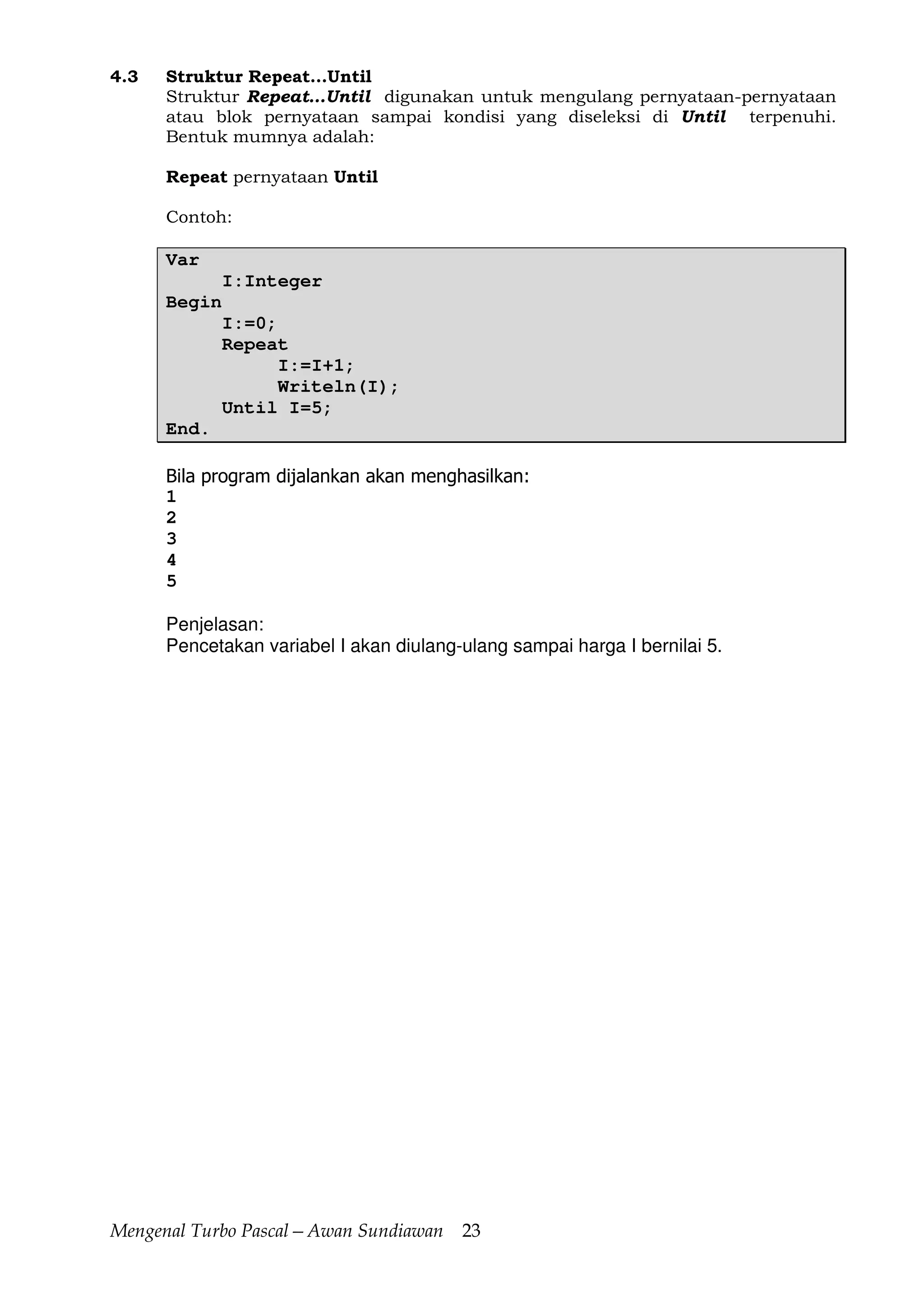 Mengenal Turbo Pascal—Awan Sundiawan 23
4.3 Struktur Repeat...Until
Struktur Repeat…Until digunakan untuk mengulang pernyataan-pernyataan
atau blok pernyataan sampai kondisi yang diseleksi di Until terpenuhi.
Bentuk mumnya adalah:
Repeat pernyataan Until
Contoh:
Var
I:Integer
Begin
I:=0;
Repeat
I:=I+1;
Writeln(I);
Until I=5;
End.
Bila program dijalankan akan menghasilkan:
1
2
3
4
5
Penjelasan:
Pencetakan variabel I akan diulang-ulang sampai harga I bernilai 5.
 