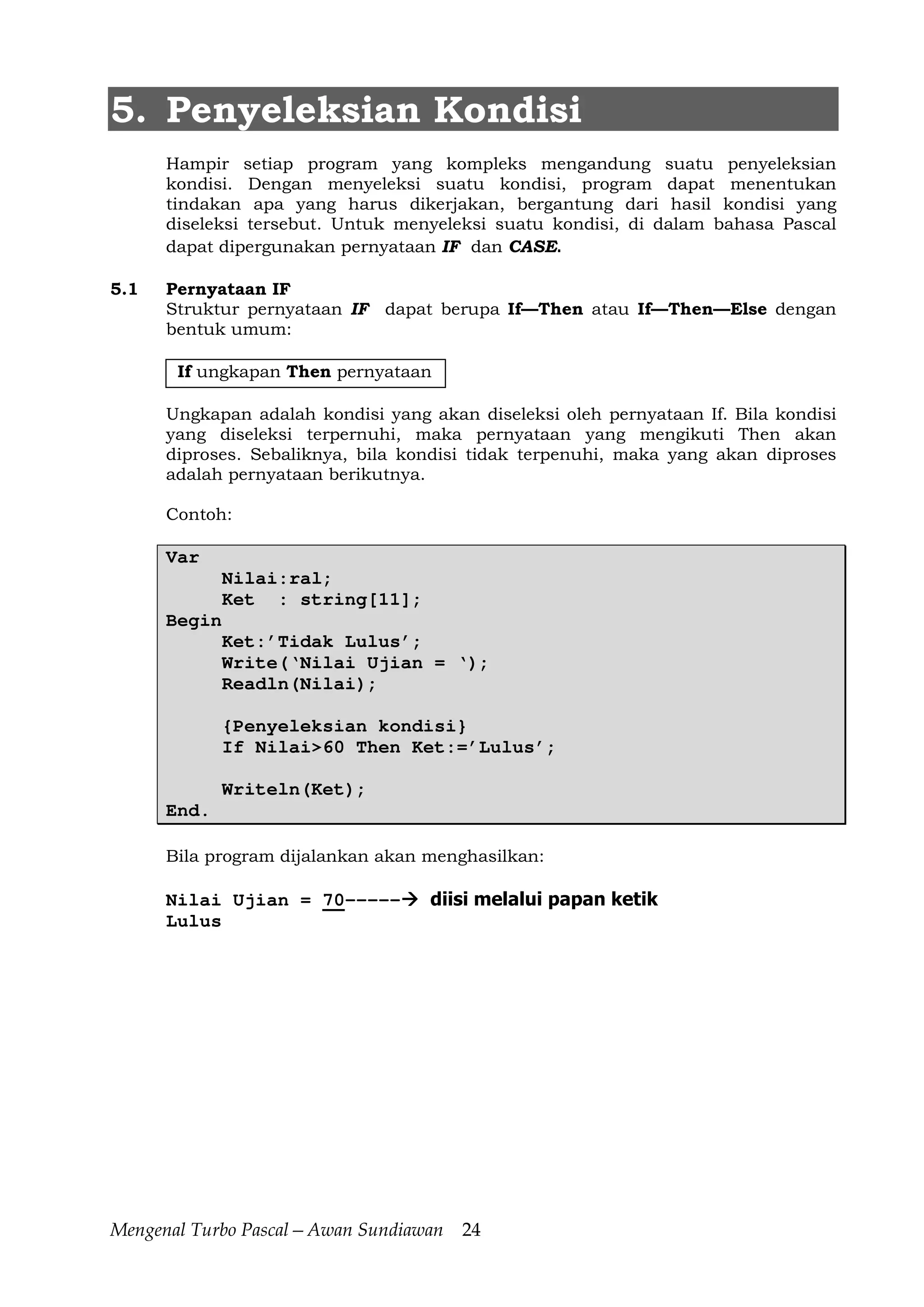 Mengenal Turbo Pascal—Awan Sundiawan 24
5. Penyeleksian Kondisi
Hampir setiap program yang kompleks mengandung suatu penyeleksian
kondisi. Dengan menyeleksi suatu kondisi, program dapat menentukan
tindakan apa yang harus dikerjakan, bergantung dari hasil kondisi yang
diseleksi tersebut. Untuk menyeleksi suatu kondisi, di dalam bahasa Pascal
dapat dipergunakan pernyataan IF dan CASE.
5.1 Pernyataan IF
Struktur pernyataan IF dapat berupa If—Then atau If—Then—Else dengan
bentuk umum:
If ungkapan Then pernyataan
Ungkapan adalah kondisi yang akan diseleksi oleh pernyataan If. Bila kondisi
yang diseleksi terpernuhi, maka pernyataan yang mengikuti Then akan
diproses. Sebaliknya, bila kondisi tidak terpenuhi, maka yang akan diproses
adalah pernyataan berikutnya.
Contoh:
Var
Nilai:ral;
Ket : string[11];
Begin
Ket:’Tidak Lulus’;
Write(‘Nilai Ujian = ‘);
Readln(Nilai);
{Penyeleksian kondisi}
If Nilai>60 Then Ket:=’Lulus’;
Writeln(Ket);
End.
Bila program dijalankan akan menghasilkan:
Nilai Ujian = 70----- diisi melalui papan ketik
Lulus
 