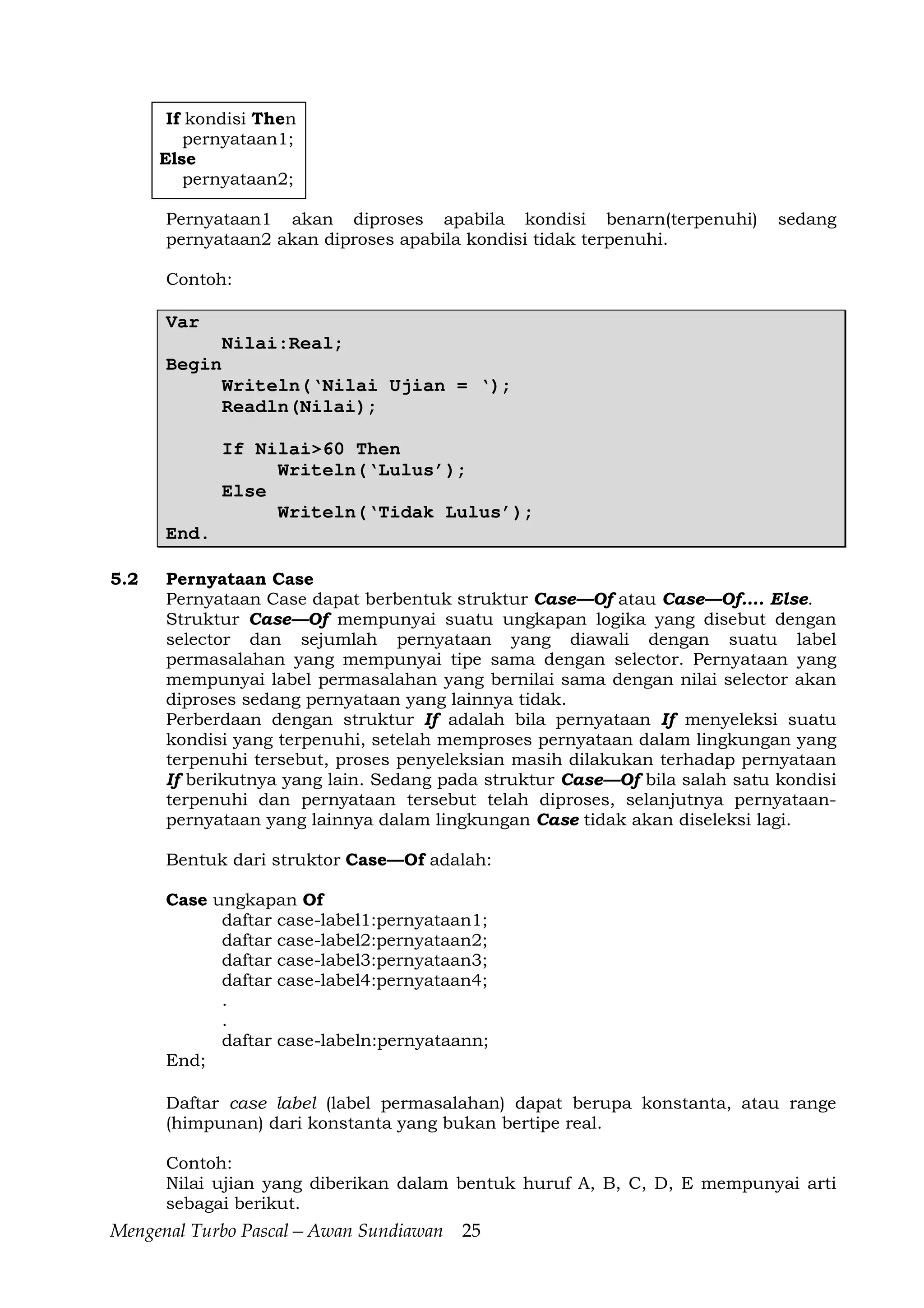 Mengenal Turbo Pascal—Awan Sundiawan 25
If kondisi Then
pernyataan1;
Else
pernyataan2;
Pernyataan1 akan diproses apabila kondisi benarn(terpenuhi) sedang
pernyataan2 akan diproses apabila kondisi tidak terpenuhi.
Contoh:
Var
Nilai:Real;
Begin
Writeln(‘Nilai Ujian = ‘);
Readln(Nilai);
If Nilai>60 Then
Writeln(‘Lulus’);
Else
Writeln(‘Tidak Lulus’);
End.
5.2 Pernyataan Case
Pernyataan Case dapat berbentuk struktur Case—Of atau Case—Of…. Else.
Struktur Case—Of mempunyai suatu ungkapan logika yang disebut dengan
selector dan sejumlah pernyataan yang diawali dengan suatu label
permasalahan yang mempunyai tipe sama dengan selector. Pernyataan yang
mempunyai label permasalahan yang bernilai sama dengan nilai selector akan
diproses sedang pernyataan yang lainnya tidak.
Perberdaan dengan struktur If adalah bila pernyataan If menyeleksi suatu
kondisi yang terpenuhi, setelah memproses pernyataan dalam lingkungan yang
terpenuhi tersebut, proses penyeleksian masih dilakukan terhadap pernyataan
If berikutnya yang lain. Sedang pada struktur Case—Of bila salah satu kondisi
terpenuhi dan pernyataan tersebut telah diproses, selanjutnya pernyataan-
pernyataan yang lainnya dalam lingkungan Case tidak akan diseleksi lagi.
Bentuk dari struktor Case—Of adalah:
Case ungkapan Of
daftar case-label1:pernyataan1;
daftar case-label2:pernyataan2;
daftar case-label3:pernyataan3;
daftar case-label4:pernyataan4;
.
.
daftar case-labeln:pernyataann;
End;
Daftar case label (label permasalahan) dapat berupa konstanta, atau range
(himpunan) dari konstanta yang bukan bertipe real.
Contoh:
Nilai ujian yang diberikan dalam bentuk huruf A, B, C, D, E mempunyai arti
sebagai berikut.
 