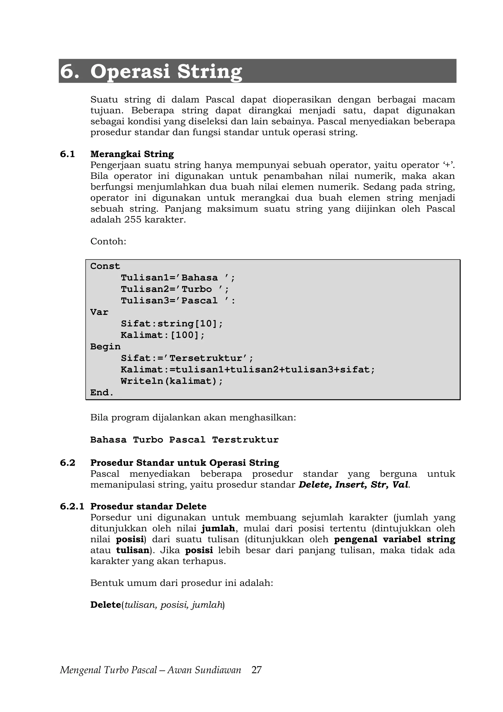 Mengenal Turbo Pascal—Awan Sundiawan 27
6. Operasi String
Suatu string di dalam Pascal dapat dioperasikan dengan berbagai macam
tujuan. Beberapa string dapat dirangkai menjadi satu, dapat digunakan
sebagai kondisi yang diseleksi dan lain sebainya. Pascal menyediakan beberapa
prosedur standar dan fungsi standar untuk operasi string.
6.1 Merangkai String
Pengerjaan suatu string hanya mempunyai sebuah operator, yaitu operator ‘+’.
Bila operator ini digunakan untuk penambahan nilai numerik, maka akan
berfungsi menjumlahkan dua buah nilai elemen numerik. Sedang pada string,
operator ini digunakan untuk merangkai dua buah elemen string menjadi
sebuah string. Panjang maksimum suatu string yang diijinkan oleh Pascal
adalah 255 karakter.
Contoh:
Const
Tulisan1=’Bahasa ’;
Tulisan2=’Turbo ’;
Tulisan3=’Pascal ’:
Var
Sifat:string[10];
Kalimat:[100];
Begin
Sifat:=’Tersetruktur’;
Kalimat:=tulisan1+tulisan2+tulisan3+sifat;
Writeln(kalimat);
End.
Bila program dijalankan akan menghasilkan:
Bahasa Turbo Pascal Terstruktur
6.2 Prosedur Standar untuk Operasi String
Pascal menyediakan beberapa prosedur standar yang berguna untuk
memanipulasi string, yaitu prosedur standar Delete, Insert, Str, Val.
6.2.1 Prosedur standar Delete
Porsedur uni digunakan untuk membuang sejumlah karakter (jumlah yang
ditunjukkan oleh nilai jumlah, mulai dari posisi tertentu (dintujukkan oleh
nilai posisi) dari suatu tulisan (ditunjukkan oleh pengenal variabel string
atau tulisan). Jika posisi lebih besar dari panjang tulisan, maka tidak ada
karakter yang akan terhapus.
Bentuk umum dari prosedur ini adalah:
Delete(tulisan, posisi, jumlah)
 