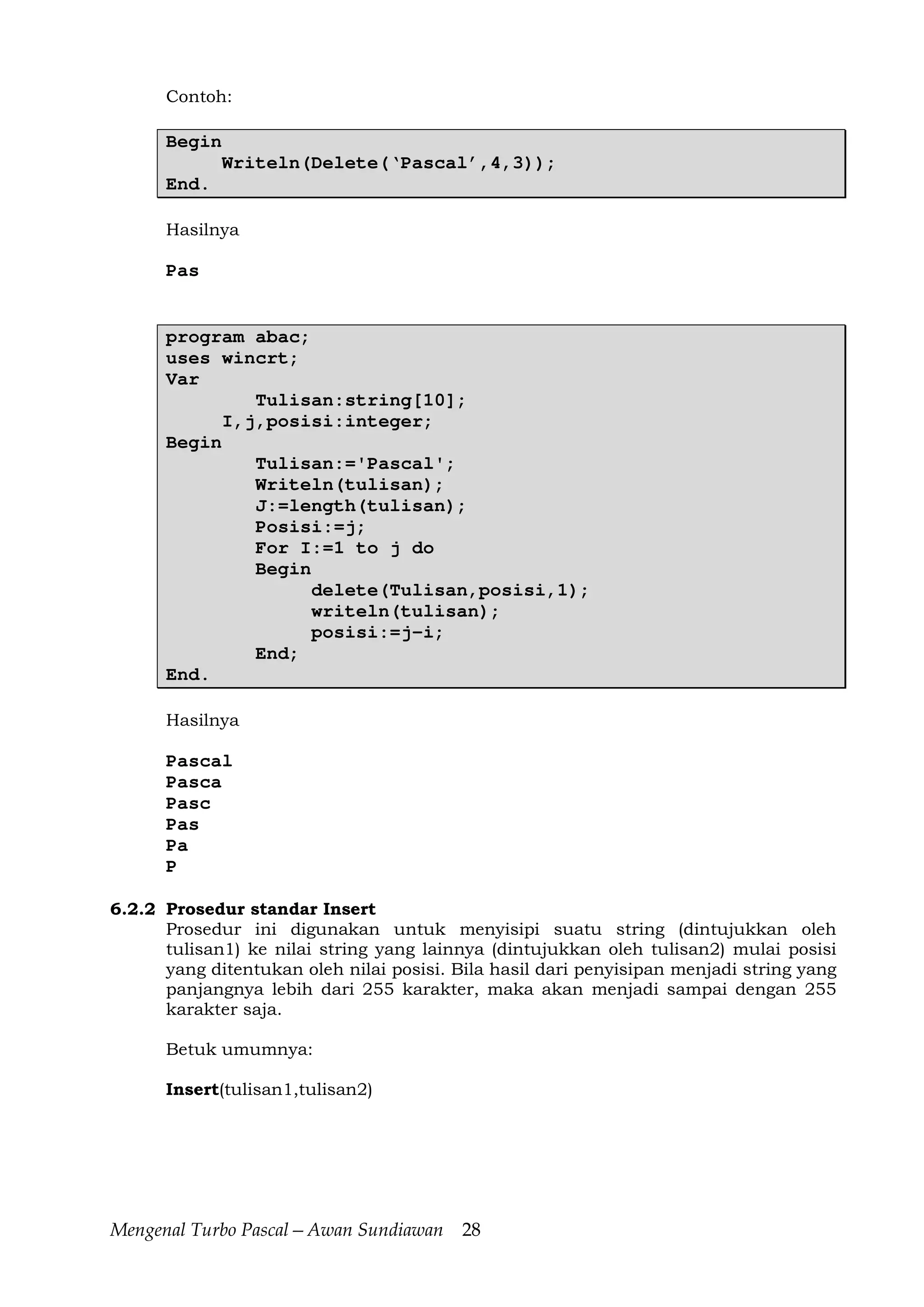 Mengenal Turbo Pascal—Awan Sundiawan 28
Contoh:
Begin
Writeln(Delete(‘Pascal’,4,3));
End.
Hasilnya
Pas
program abac;
uses wincrt;
Var
Tulisan:string[10];
I,j,posisi:integer;
Begin
Tulisan:='Pascal';
Writeln(tulisan);
J:=length(tulisan);
Posisi:=j;
For I:=1 to j do
Begin
delete(Tulisan,posisi,1);
writeln(tulisan);
posisi:=j-i;
End;
End.
Hasilnya
Pascal
Pasca
Pasc
Pas
Pa
P
6.2.2 Prosedur standar Insert
Prosedur ini digunakan untuk menyisipi suatu string (dintujukkan oleh
tulisan1) ke nilai string yang lainnya (dintujukkan oleh tulisan2) mulai posisi
yang ditentukan oleh nilai posisi. Bila hasil dari penyisipan menjadi string yang
panjangnya lebih dari 255 karakter, maka akan menjadi sampai dengan 255
karakter saja.
Betuk umumnya:
Insert(tulisan1,tulisan2)
 