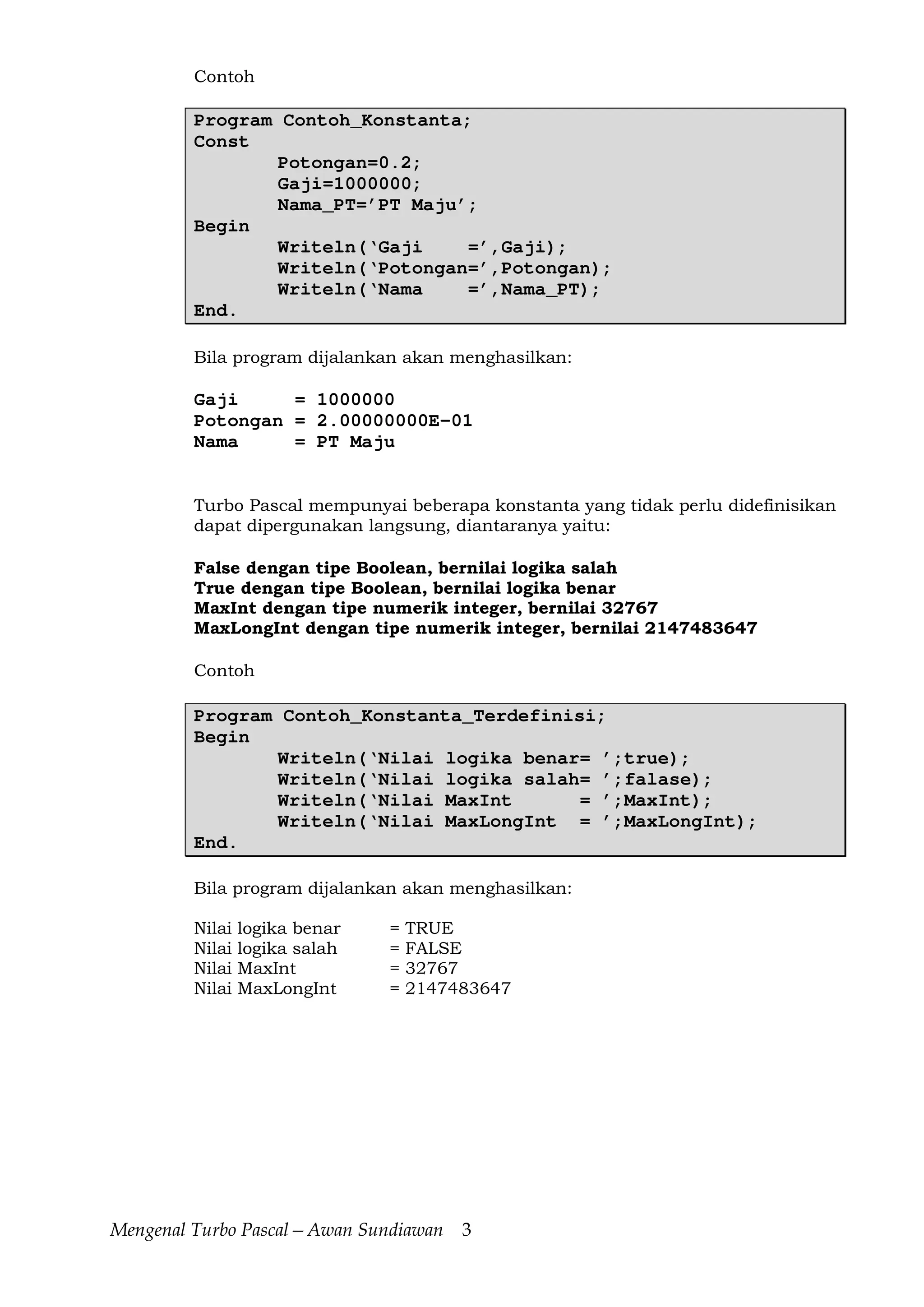 Mengenal Turbo Pascal—Awan Sundiawan 3
Contoh
Program Contoh_Konstanta;
Const
Potongan=0.2;
Gaji=1000000;
Nama_PT=’PT Maju’;
Begin
Writeln(‘Gaji =’,Gaji);
Writeln(‘Potongan=’,Potongan);
Writeln(‘Nama =’,Nama_PT);
End.
Bila program dijalankan akan menghasilkan:
Gaji = 1000000
Potongan = 2.00000000E-01
Nama = PT Maju
Turbo Pascal mempunyai beberapa konstanta yang tidak perlu didefinisikan
dapat dipergunakan langsung, diantaranya yaitu:
False dengan tipe Boolean, bernilai logika salah
True dengan tipe Boolean, bernilai logika benar
MaxInt dengan tipe numerik integer, bernilai 32767
MaxLongInt dengan tipe numerik integer, bernilai 2147483647
Contoh
Program Contoh_Konstanta_Terdefinisi;
Begin
Writeln(‘Nilai logika benar= ’;true);
Writeln(‘Nilai logika salah= ’;falase);
Writeln(‘Nilai MaxInt = ’;MaxInt);
Writeln(‘Nilai MaxLongInt = ’;MaxLongInt);
End.
Bila program dijalankan akan menghasilkan:
Nilai logika benar = TRUE
Nilai logika salah = FALSE
Nilai MaxInt = 32767
Nilai MaxLongInt = 2147483647
 