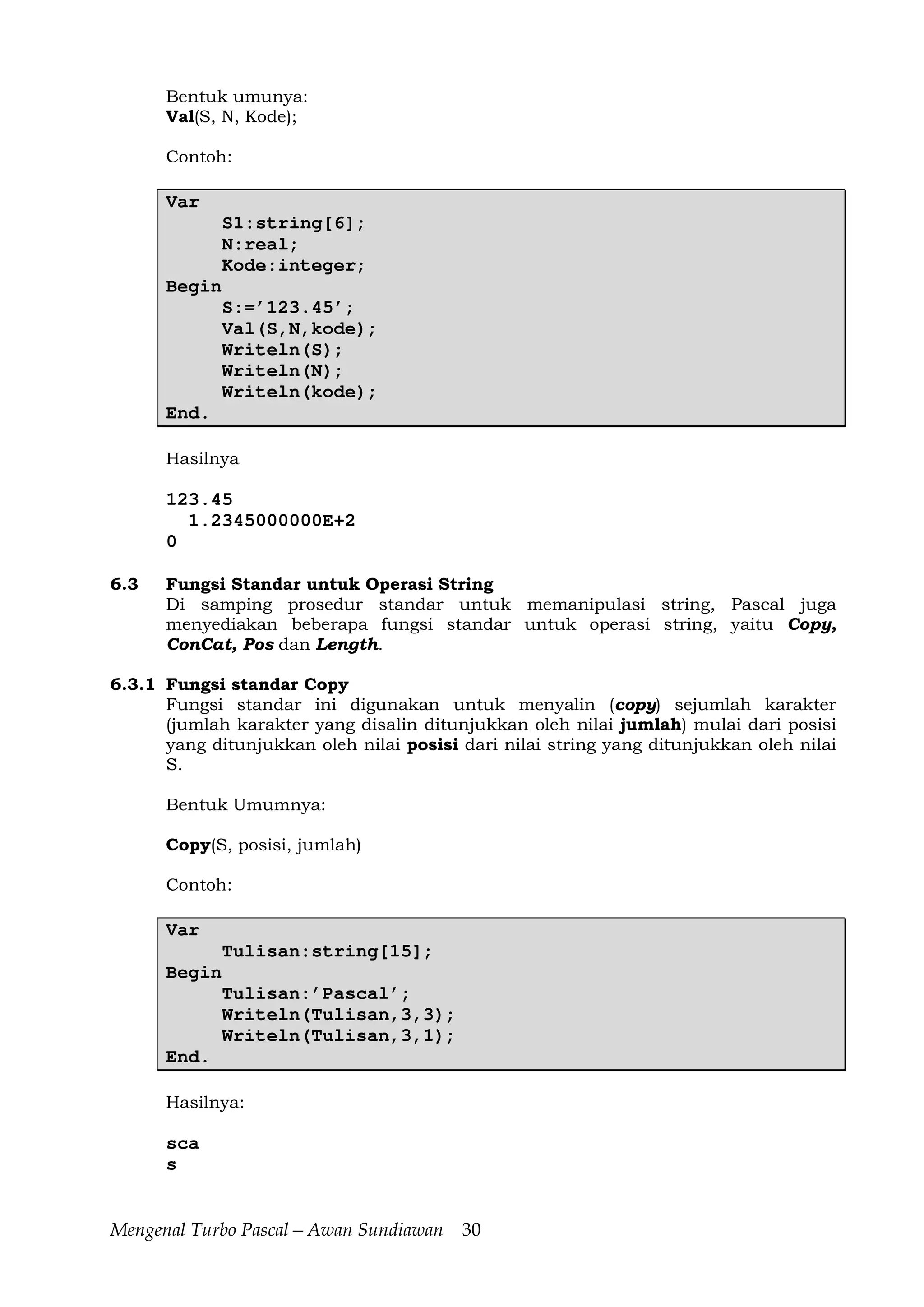 Mengenal Turbo Pascal—Awan Sundiawan 30
Bentuk umunya:
Val(S, N, Kode);
Contoh:
Var
S1:string[6];
N:real;
Kode:integer;
Begin
S:=’123.45’;
Val(S,N,kode);
Writeln(S);
Writeln(N);
Writeln(kode);
End.
Hasilnya
123.45
1.2345000000E+2
0
6.3 Fungsi Standar untuk Operasi String
Di samping prosedur standar untuk memanipulasi string, Pascal juga
menyediakan beberapa fungsi standar untuk operasi string, yaitu Copy,
ConCat, Pos dan Length.
6.3.1 Fungsi standar Copy
Fungsi standar ini digunakan untuk menyalin (copy) sejumlah karakter
(jumlah karakter yang disalin ditunjukkan oleh nilai jumlah) mulai dari posisi
yang ditunjukkan oleh nilai posisi dari nilai string yang ditunjukkan oleh nilai
S.
Bentuk Umumnya:
Copy(S, posisi, jumlah)
Contoh:
Var
Tulisan:string[15];
Begin
Tulisan:’Pascal’;
Writeln(Tulisan,3,3);
Writeln(Tulisan,3,1);
End.
Hasilnya:
sca
s
 