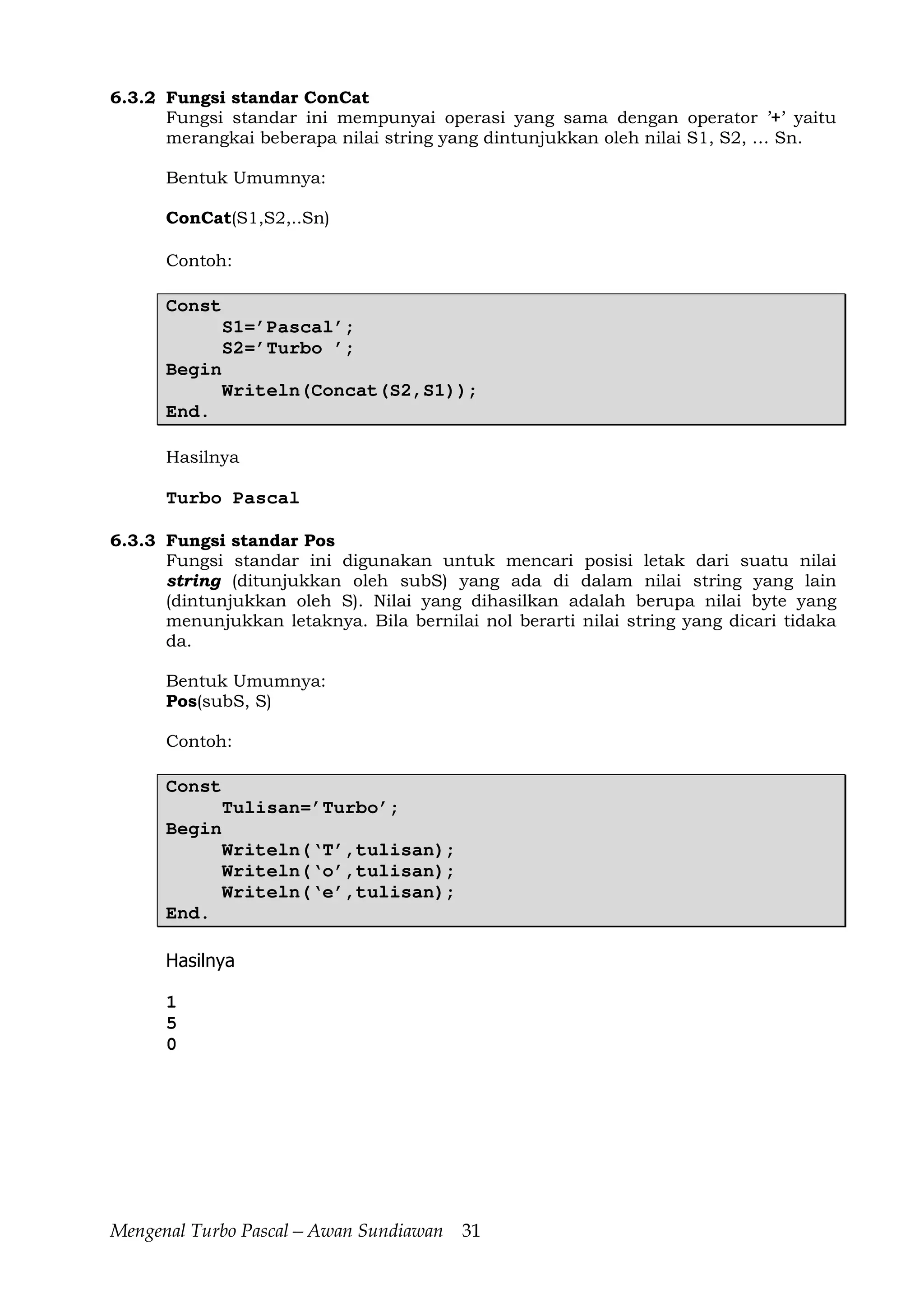 Mengenal Turbo Pascal—Awan Sundiawan 31
6.3.2 Fungsi standar ConCat
Fungsi standar ini mempunyai operasi yang sama dengan operator ’+’ yaitu
merangkai beberapa nilai string yang dintunjukkan oleh nilai S1, S2, … Sn.
Bentuk Umumnya:
ConCat(S1,S2,..Sn)
Contoh:
Const
S1=’Pascal’;
S2=’Turbo ’;
Begin
Writeln(Concat(S2,S1));
End.
Hasilnya
Turbo Pascal
6.3.3 Fungsi standar Pos
Fungsi standar ini digunakan untuk mencari posisi letak dari suatu nilai
string (ditunjukkan oleh subS) yang ada di dalam nilai string yang lain
(dintunjukkan oleh S). Nilai yang dihasilkan adalah berupa nilai byte yang
menunjukkan letaknya. Bila bernilai nol berarti nilai string yang dicari tidaka
da.
Bentuk Umumnya:
Pos(subS, S)
Contoh:
Const
Tulisan=’Turbo’;
Begin
Writeln(‘T’,tulisan);
Writeln(‘o’,tulisan);
Writeln(‘e’,tulisan);
End.
Hasilnya
1
5
0
 