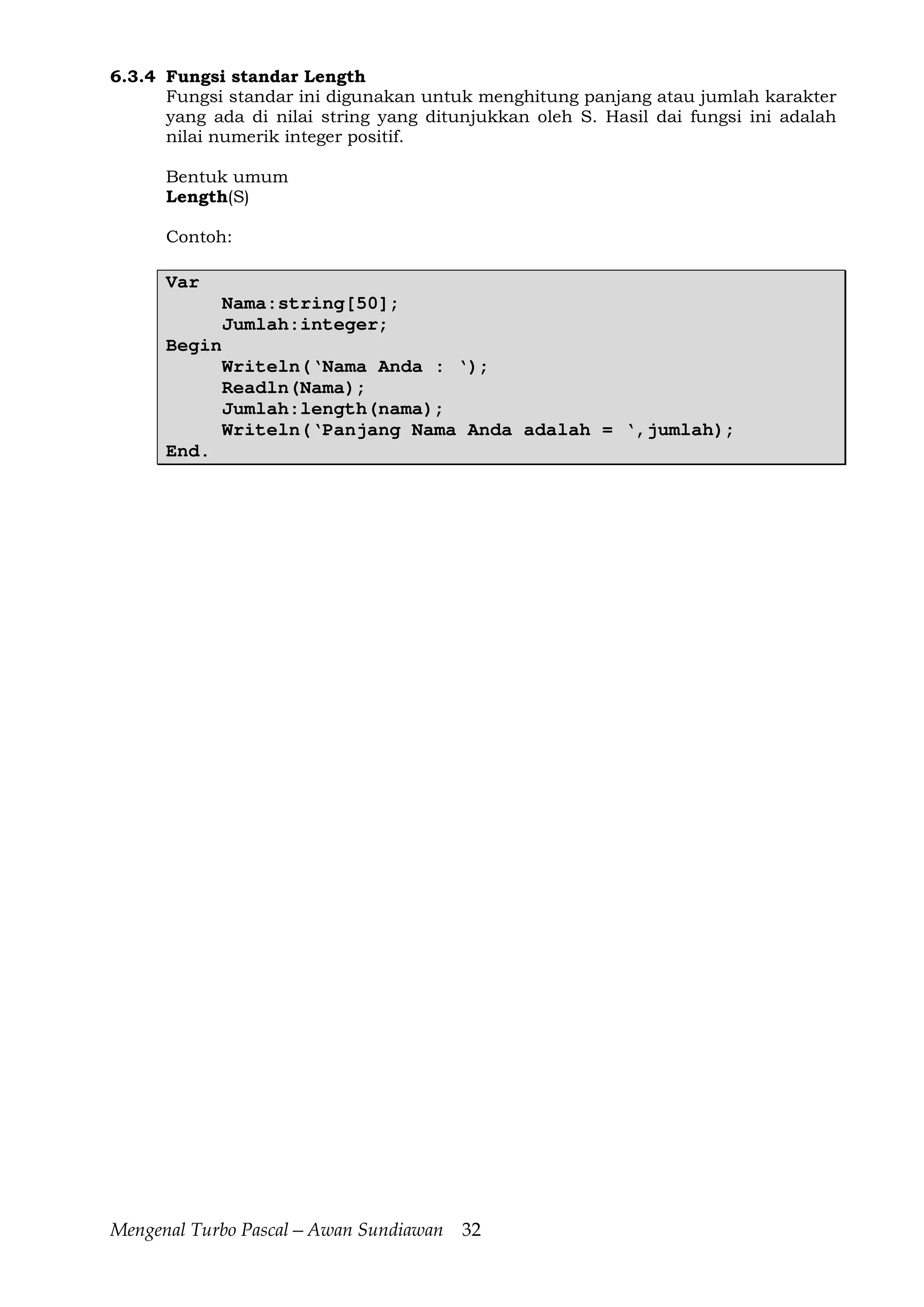 Mengenal Turbo Pascal—Awan Sundiawan 32
6.3.4 Fungsi standar Length
Fungsi standar ini digunakan untuk menghitung panjang atau jumlah karakter
yang ada di nilai string yang ditunjukkan oleh S. Hasil dai fungsi ini adalah
nilai numerik integer positif.
Bentuk umum
Length(S)
Contoh:
Var
Nama:string[50];
Jumlah:integer;
Begin
Writeln(‘Nama Anda : ‘);
Readln(Nama);
Jumlah:length(nama);
Writeln(‘Panjang Nama Anda adalah = ‘,jumlah);
End.
 