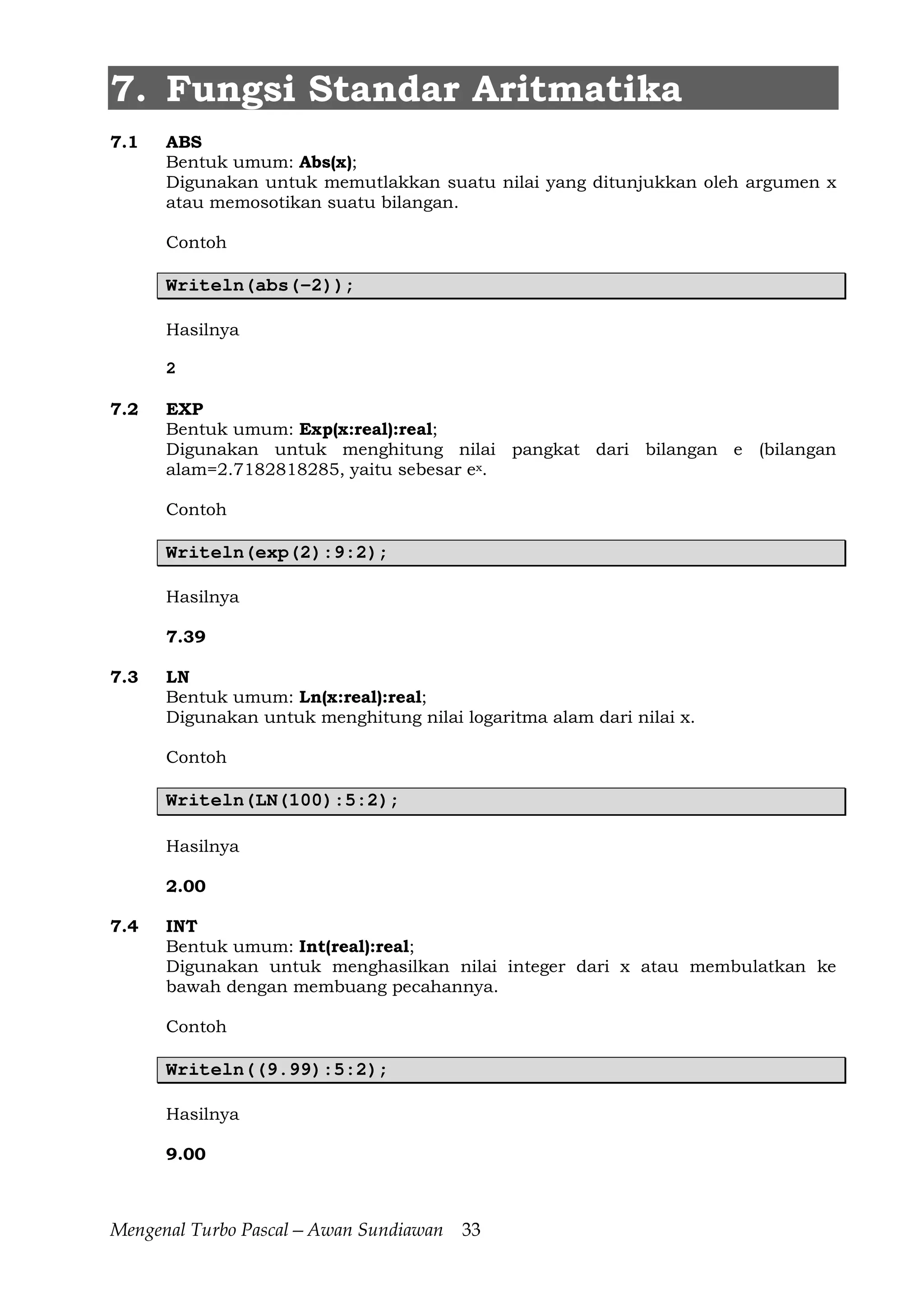 Mengenal Turbo Pascal—Awan Sundiawan 33
7. Fungsi Standar Aritmatika
7.1 ABS
Bentuk umum: Abs(x);
Digunakan untuk memutlakkan suatu nilai yang ditunjukkan oleh argumen x
atau memosotikan suatu bilangan.
Contoh
Writeln(abs(-2));
Hasilnya
2
7.2 EXP
Bentuk umum: Exp(x:real):real;
Digunakan untuk menghitung nilai pangkat dari bilangan e (bilangan
alam=2.7182818285, yaitu sebesar ex.
Contoh
Writeln(exp(2):9:2);
Hasilnya
7.39
7.3 LN
Bentuk umum: Ln(x:real):real;
Digunakan untuk menghitung nilai logaritma alam dari nilai x.
Contoh
Writeln(LN(100):5:2);
Hasilnya
2.00
7.4 INT
Bentuk umum: Int(real):real;
Digunakan untuk menghasilkan nilai integer dari x atau membulatkan ke
bawah dengan membuang pecahannya.
Contoh
Writeln((9.99):5:2);
Hasilnya
9.00
 