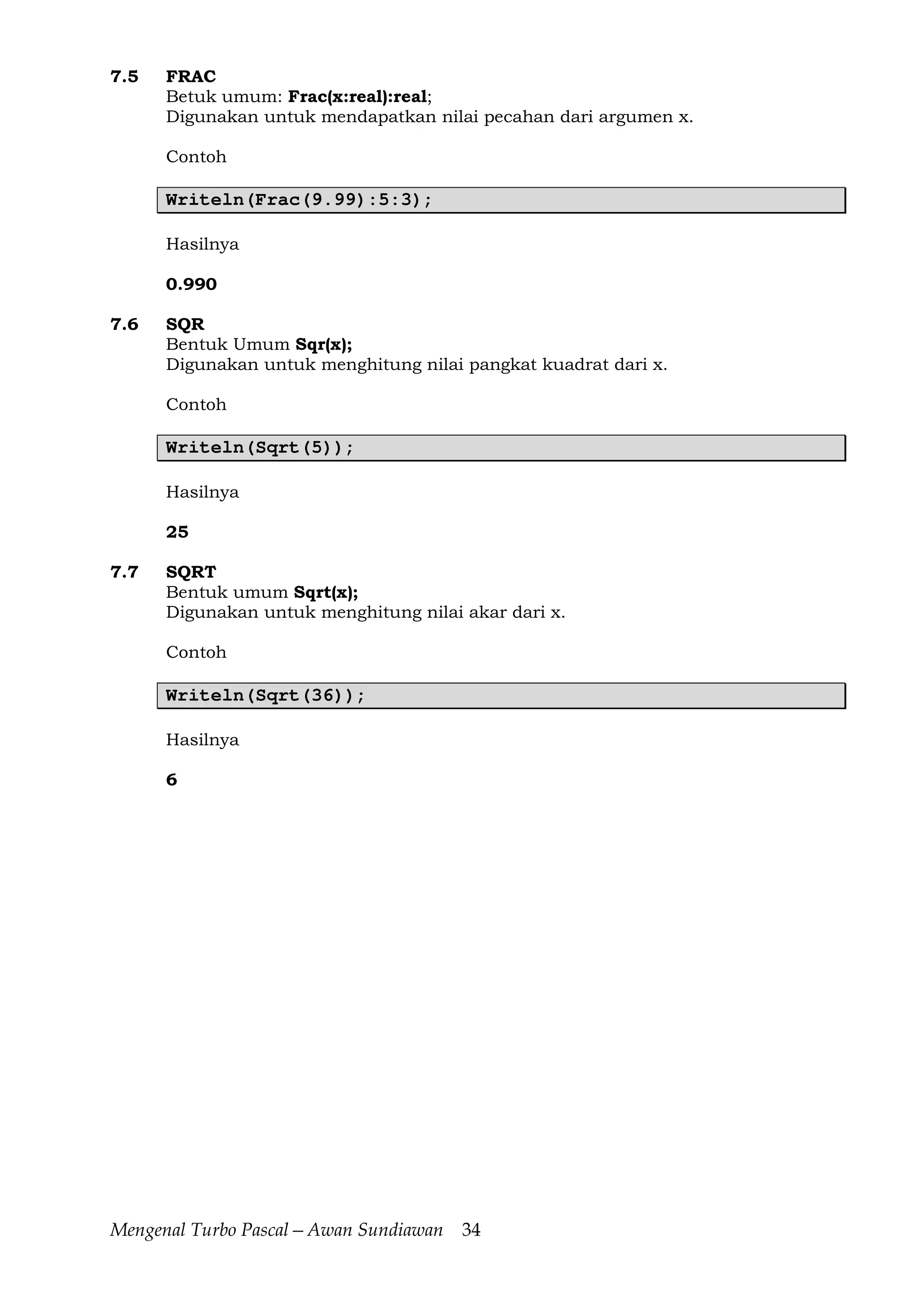 Mengenal Turbo Pascal—Awan Sundiawan 34
7.5 FRAC
Betuk umum: Frac(x:real):real;
Digunakan untuk mendapatkan nilai pecahan dari argumen x.
Contoh
Writeln(Frac(9.99):5:3);
Hasilnya
0.990
7.6 SQR
Bentuk Umum Sqr(x);
Digunakan untuk menghitung nilai pangkat kuadrat dari x.
Contoh
Writeln(Sqrt(5));
Hasilnya
25
7.7 SQRT
Bentuk umum Sqrt(x);
Digunakan untuk menghitung nilai akar dari x.
Contoh
Writeln(Sqrt(36));
Hasilnya
6
 