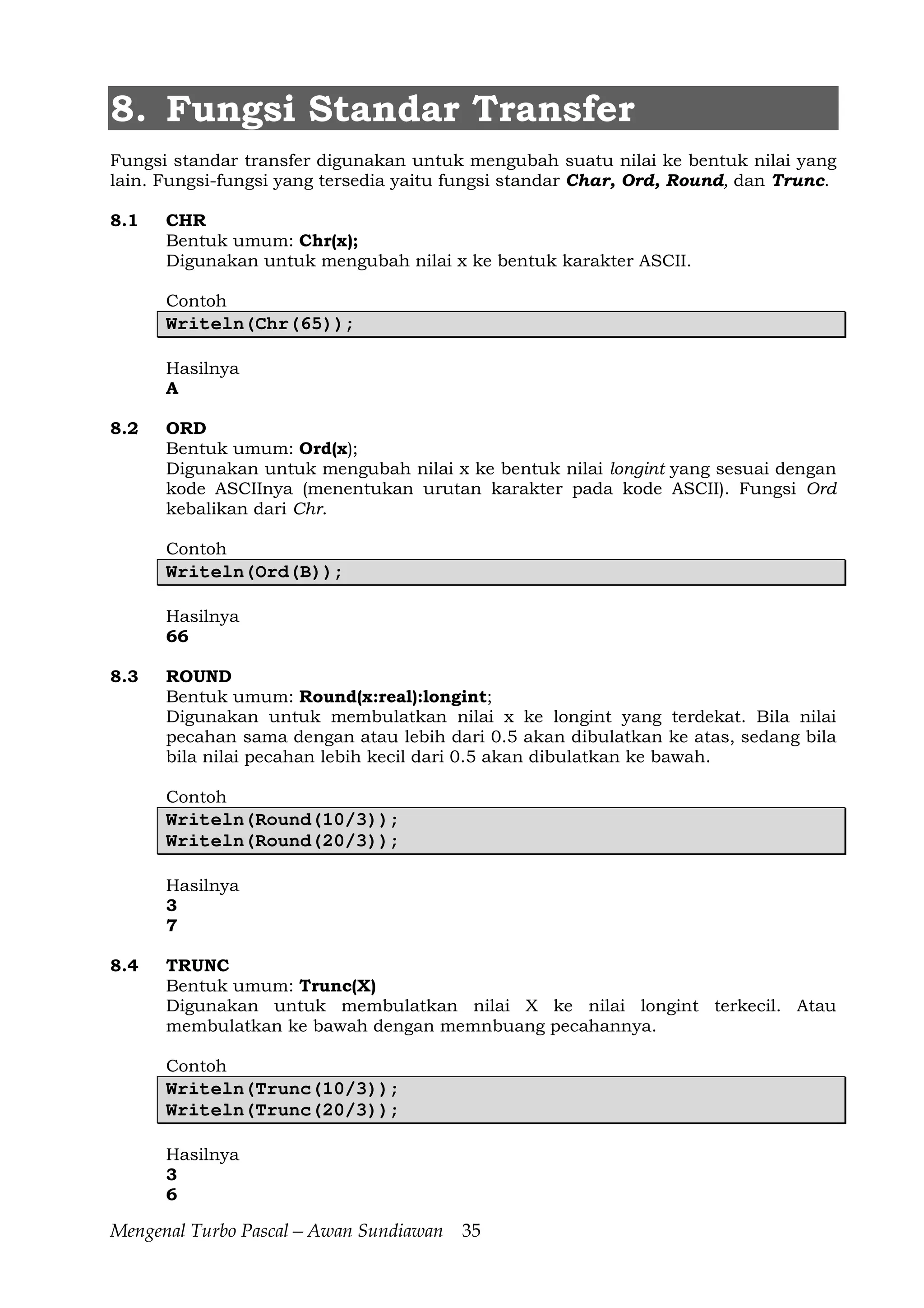 Mengenal Turbo Pascal—Awan Sundiawan 35
8. Fungsi Standar Transfer
Fungsi standar transfer digunakan untuk mengubah suatu nilai ke bentuk nilai yang
lain. Fungsi-fungsi yang tersedia yaitu fungsi standar Char, Ord, Round, dan Trunc.
8.1 CHR
Bentuk umum: Chr(x);
Digunakan untuk mengubah nilai x ke bentuk karakter ASCII.
Contoh
Writeln(Chr(65));
Hasilnya
A
8.2 ORD
Bentuk umum: Ord(x);
Digunakan untuk mengubah nilai x ke bentuk nilai longint yang sesuai dengan
kode ASCIInya (menentukan urutan karakter pada kode ASCII). Fungsi Ord
kebalikan dari Chr.
Contoh
Writeln(Ord(B));
Hasilnya
66
8.3 ROUND
Bentuk umum: Round(x:real):longint;
Digunakan untuk membulatkan nilai x ke longint yang terdekat. Bila nilai
pecahan sama dengan atau lebih dari 0.5 akan dibulatkan ke atas, sedang bila
bila nilai pecahan lebih kecil dari 0.5 akan dibulatkan ke bawah.
Contoh
Writeln(Round(10/3));
Writeln(Round(20/3));
Hasilnya
3
7
8.4 TRUNC
Bentuk umum: Trunc(X)
Digunakan untuk membulatkan nilai X ke nilai longint terkecil. Atau
membulatkan ke bawah dengan memnbuang pecahannya.
Contoh
Writeln(Trunc(10/3));
Writeln(Trunc(20/3));
Hasilnya
3
6
 