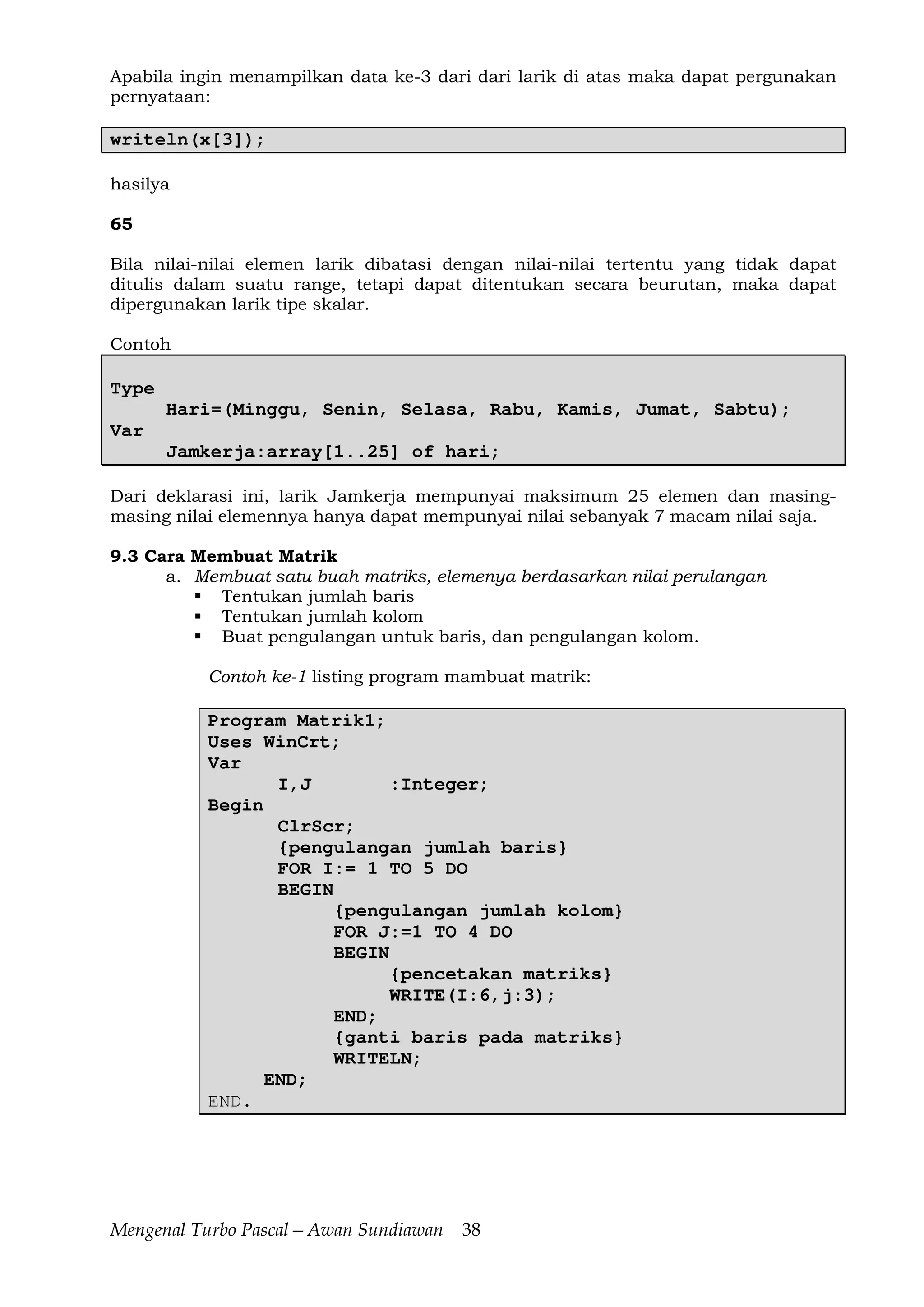 Mengenal Turbo Pascal—Awan Sundiawan 38
Apabila ingin menampilkan data ke-3 dari dari larik di atas maka dapat pergunakan
pernyataan:
writeln(x[3]);
hasilya
65
Bila nilai-nilai elemen larik dibatasi dengan nilai-nilai tertentu yang tidak dapat
ditulis dalam suatu range, tetapi dapat ditentukan secara beurutan, maka dapat
dipergunakan larik tipe skalar.
Contoh
Type
Hari=(Minggu, Senin, Selasa, Rabu, Kamis, Jumat, Sabtu);
Var
Jamkerja:array[1..25] of hari;
Dari deklarasi ini, larik Jamkerja mempunyai maksimum 25 elemen dan masing-
masing nilai elemennya hanya dapat mempunyai nilai sebanyak 7 macam nilai saja.
9.3 Cara Membuat Matrik
a. Membuat satu buah matriks, elemenya berdasarkan nilai perulangan
Tentukan jumlah baris
Tentukan jumlah kolom
Buat pengulangan untuk baris, dan pengulangan kolom.
Contoh ke-1 listing program mambuat matrik:
Program Matrik1;
Uses WinCrt;
Var
I,J :Integer;
Begin
ClrScr;
{pengulangan jumlah baris}
FOR I:= 1 TO 5 DO
BEGIN
{pengulangan jumlah kolom}
FOR J:=1 TO 4 DO
BEGIN
{pencetakan matriks}
WRITE(I:6,j:3);
END;
{ganti baris pada matriks}
WRITELN;
END;
END.
 
