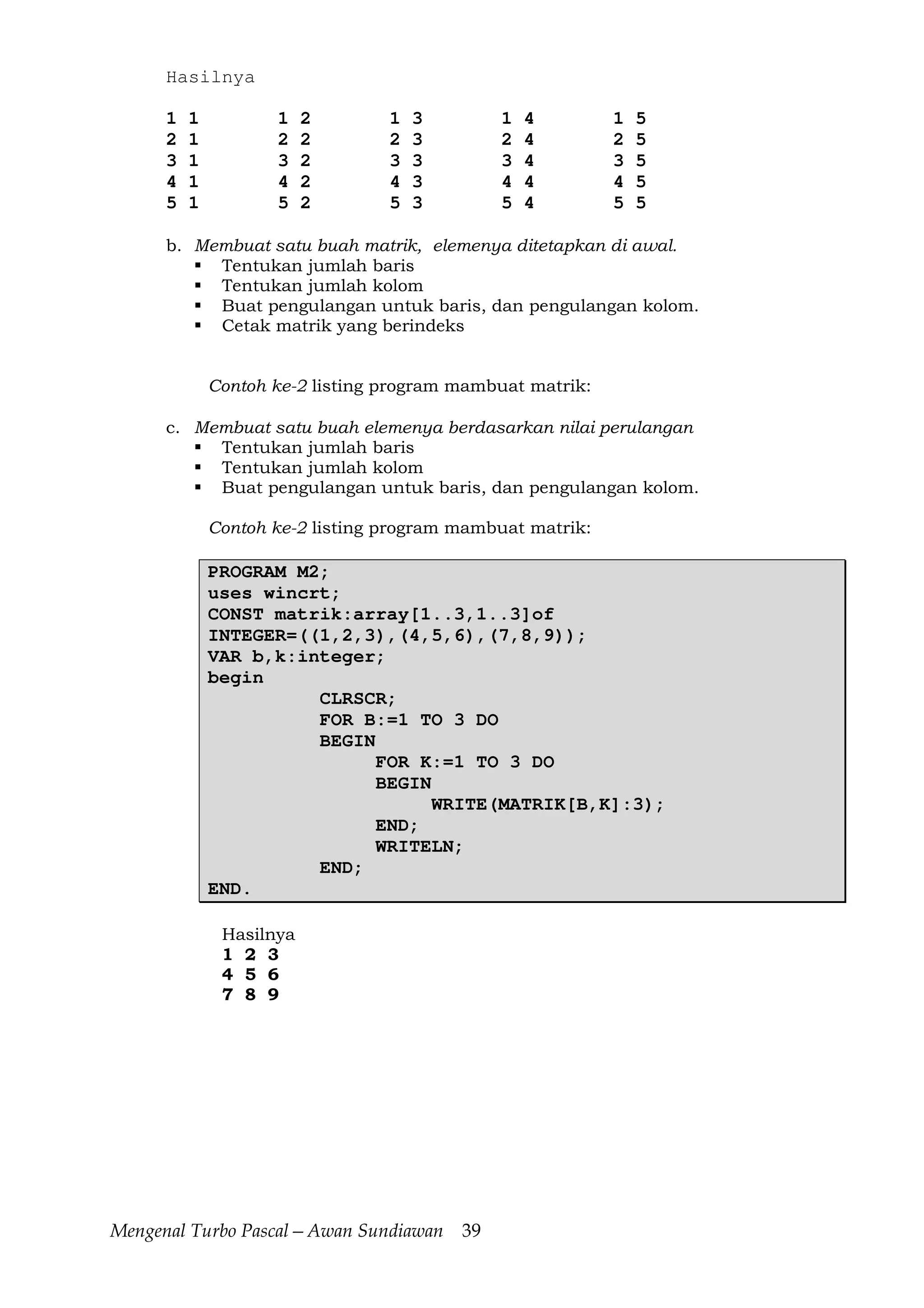 Mengenal Turbo Pascal—Awan Sundiawan 39
Hasilnya
1 1 1 2 1 3 1 4 1 5
2 1 2 2 2 3 2 4 2 5
3 1 3 2 3 3 3 4 3 5
4 1 4 2 4 3 4 4 4 5
5 1 5 2 5 3 5 4 5 5
b. Membuat satu buah matrik, elemenya ditetapkan di awal.
Tentukan jumlah baris
Tentukan jumlah kolom
Buat pengulangan untuk baris, dan pengulangan kolom.
Cetak matrik yang berindeks
Contoh ke-2 listing program mambuat matrik:
c. Membuat satu buah elemenya berdasarkan nilai perulangan
Tentukan jumlah baris
Tentukan jumlah kolom
Buat pengulangan untuk baris, dan pengulangan kolom.
Contoh ke-2 listing program mambuat matrik:
PROGRAM M2;
uses wincrt;
CONST matrik:array[1..3,1..3]of
INTEGER=((1,2,3),(4,5,6),(7,8,9));
VAR b,k:integer;
begin
CLRSCR;
FOR B:=1 TO 3 DO
BEGIN
FOR K:=1 TO 3 DO
BEGIN
WRITE(MATRIK[B,K]:3);
END;
WRITELN;
END;
END.
Hasilnya
1 2 3
4 5 6
7 8 9
 