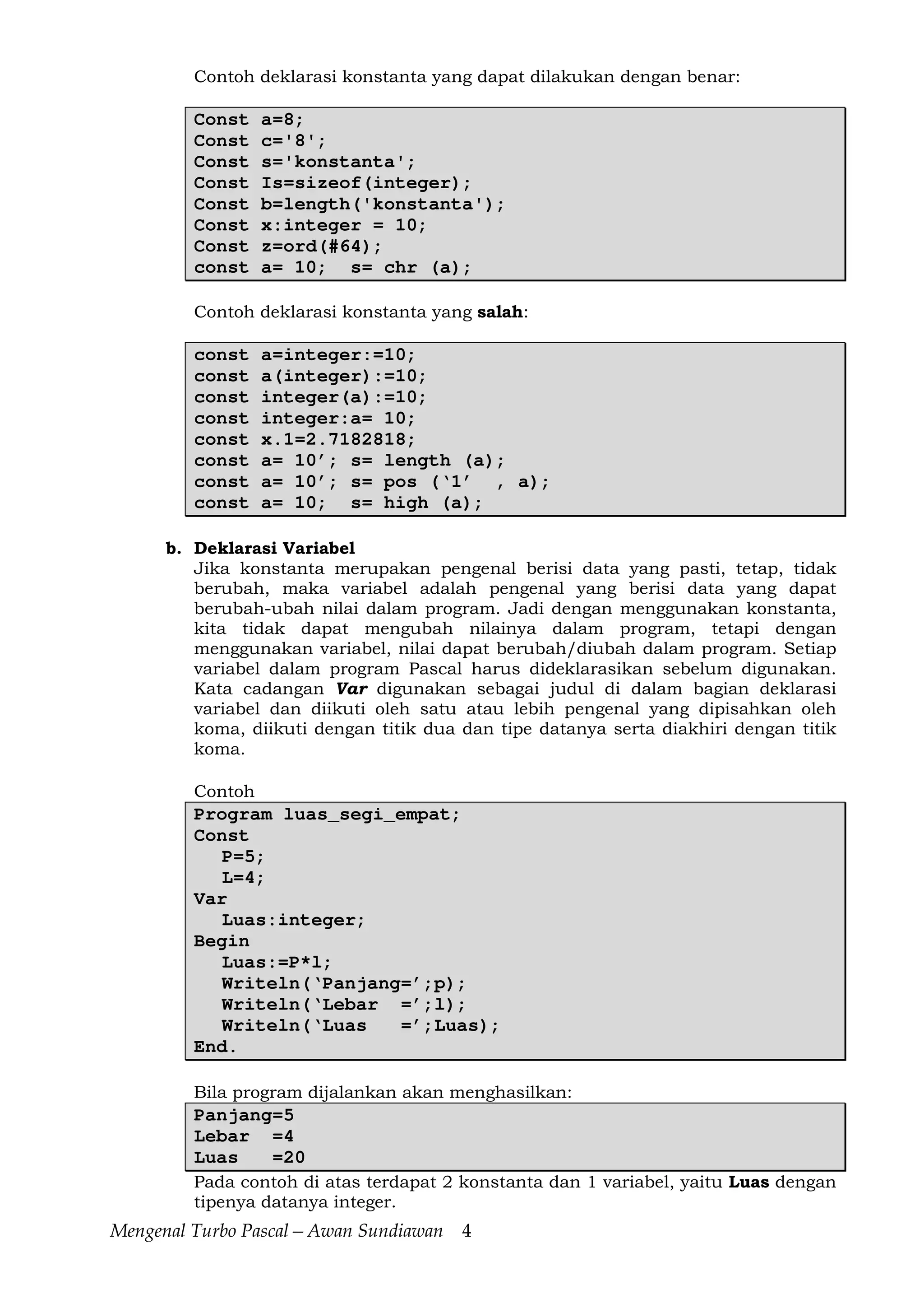 Mengenal Turbo Pascal—Awan Sundiawan 4
Contoh deklarasi konstanta yang dapat dilakukan dengan benar:
Const a=8;
Const c='8';
Const s='konstanta';
Const Is=sizeof(integer);
Const b=length('konstanta');
Const x:integer = 10;
Const z=ord(#64);
const a= 10; s= chr (a);
Contoh deklarasi konstanta yang salah:
const a=integer:=10;
const a(integer):=10;
const integer(a):=10;
const integer:a= 10;
const x.1=2.7182818;
const a= 10’; s= length (a);
const a= 10’; s= pos (‘1’ , a);
const a= 10; s= high (a);
b. Deklarasi Variabel
Jika konstanta merupakan pengenal berisi data yang pasti, tetap, tidak
berubah, maka variabel adalah pengenal yang berisi data yang dapat
berubah-ubah nilai dalam program. Jadi dengan menggunakan konstanta,
kita tidak dapat mengubah nilainya dalam program, tetapi dengan
menggunakan variabel, nilai dapat berubah/diubah dalam program. Setiap
variabel dalam program Pascal harus dideklarasikan sebelum digunakan.
Kata cadangan Var digunakan sebagai judul di dalam bagian deklarasi
variabel dan diikuti oleh satu atau lebih pengenal yang dipisahkan oleh
koma, diikuti dengan titik dua dan tipe datanya serta diakhiri dengan titik
koma.
Contoh
Program luas_segi_empat;
Const
P=5;
L=4;
Var
Luas:integer;
Begin
Luas:=P*l;
Writeln(‘Panjang=’;p);
Writeln(‘Lebar =’;l);
Writeln(‘Luas =’;Luas);
End.
Bila program dijalankan akan menghasilkan:
Panjang=5
Lebar =4
Luas =20
Pada contoh di atas terdapat 2 konstanta dan 1 variabel, yaitu Luas dengan
tipenya datanya integer.
 