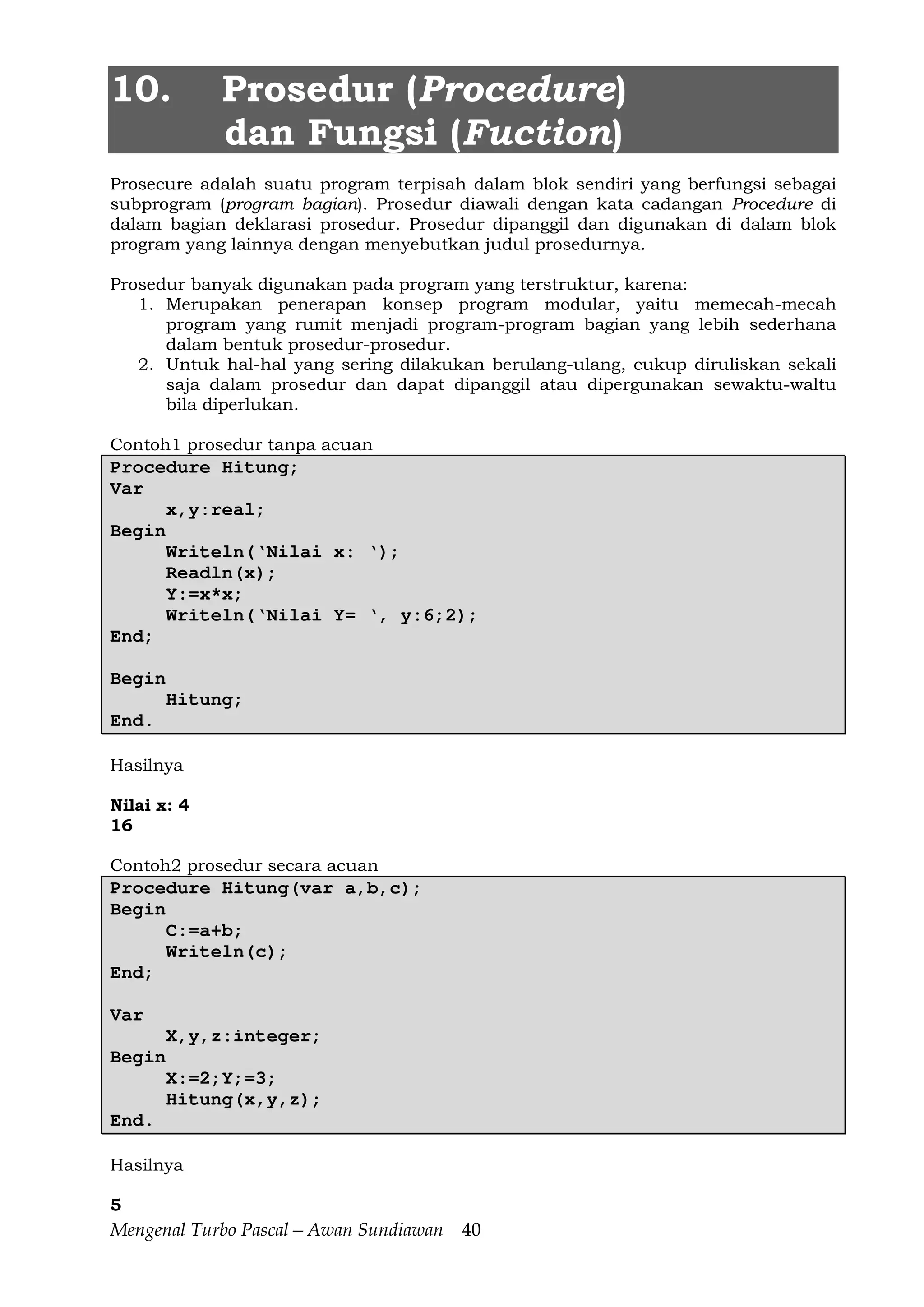 Mengenal Turbo Pascal—Awan Sundiawan 40
10. Prosedur (Procedure)
dan Fungsi (Fuction)
Prosecure adalah suatu program terpisah dalam blok sendiri yang berfungsi sebagai
subprogram (program bagian). Prosedur diawali dengan kata cadangan Procedure di
dalam bagian deklarasi prosedur. Prosedur dipanggil dan digunakan di dalam blok
program yang lainnya dengan menyebutkan judul prosedurnya.
Prosedur banyak digunakan pada program yang terstruktur, karena:
1. Merupakan penerapan konsep program modular, yaitu memecah-mecah
program yang rumit menjadi program-program bagian yang lebih sederhana
dalam bentuk prosedur-prosedur.
2. Untuk hal-hal yang sering dilakukan berulang-ulang, cukup diruliskan sekali
saja dalam prosedur dan dapat dipanggil atau dipergunakan sewaktu-waltu
bila diperlukan.
Contoh1 prosedur tanpa acuan
Procedure Hitung;
Var
x,y:real;
Begin
Writeln(‘Nilai x: ‘);
Readln(x);
Y:=x*x;
Writeln(‘Nilai Y= ‘, y:6;2);
End;
Begin
Hitung;
End.
Hasilnya
Nilai x: 4
16
Contoh2 prosedur secara acuan
Procedure Hitung(var a,b,c);
Begin
C:=a+b;
Writeln(c);
End;
Var
X,y,z:integer;
Begin
X:=2;Y;=3;
Hitung(x,y,z);
End.
Hasilnya
5
 