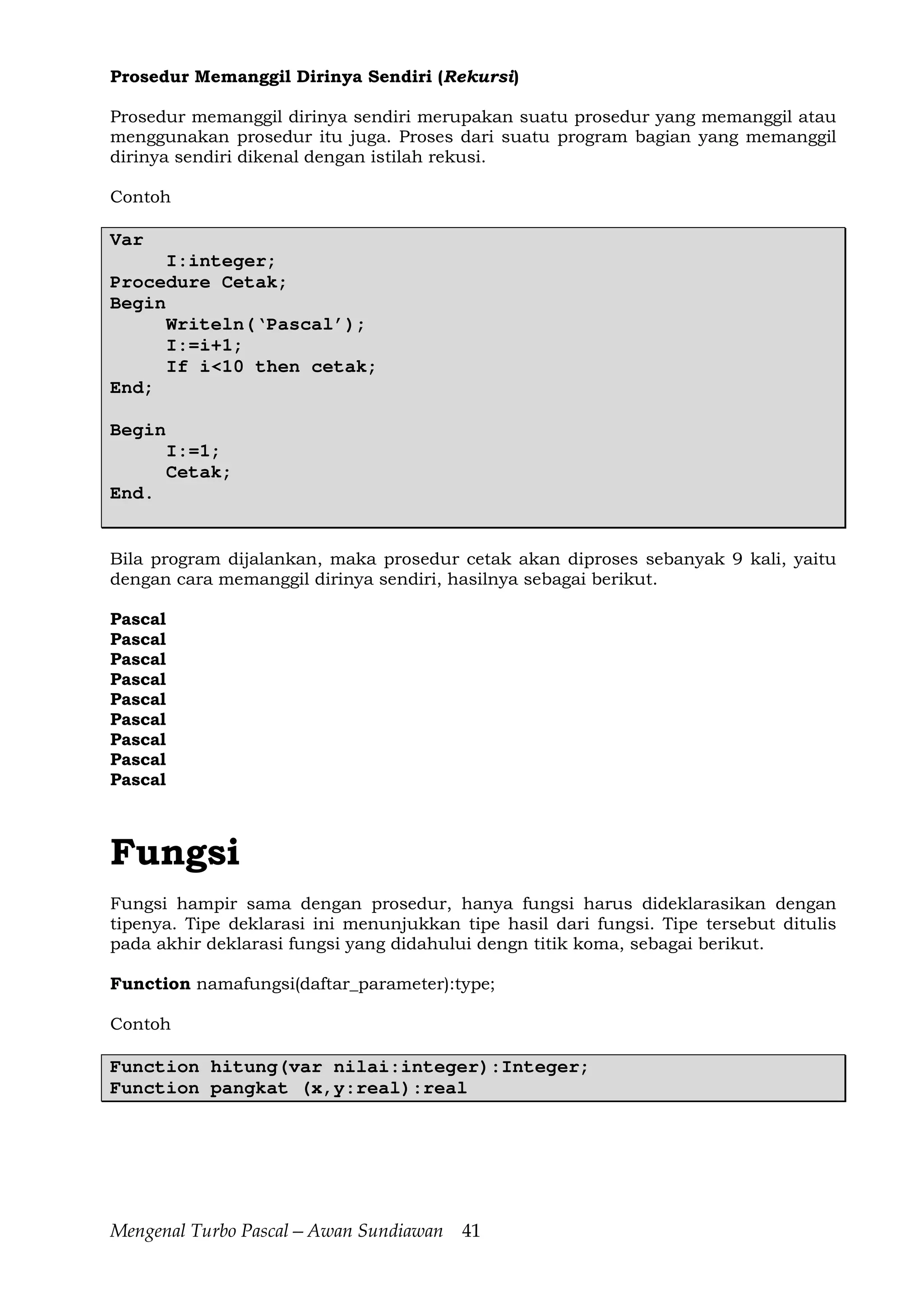 Mengenal Turbo Pascal—Awan Sundiawan 41
Prosedur Memanggil Dirinya Sendiri (Rekursi)
Prosedur memanggil dirinya sendiri merupakan suatu prosedur yang memanggil atau
menggunakan prosedur itu juga. Proses dari suatu program bagian yang memanggil
dirinya sendiri dikenal dengan istilah rekusi.
Contoh
Var
I:integer;
Procedure Cetak;
Begin
Writeln(‘Pascal’);
I:=i+1;
If i<10 then cetak;
End;
Begin
I:=1;
Cetak;
End.
Bila program dijalankan, maka prosedur cetak akan diproses sebanyak 9 kali, yaitu
dengan cara memanggil dirinya sendiri, hasilnya sebagai berikut.
Pascal
Pascal
Pascal
Pascal
Pascal
Pascal
Pascal
Pascal
Pascal
Fungsi
Fungsi hampir sama dengan prosedur, hanya fungsi harus dideklarasikan dengan
tipenya. Tipe deklarasi ini menunjukkan tipe hasil dari fungsi. Tipe tersebut ditulis
pada akhir deklarasi fungsi yang didahului dengn titik koma, sebagai berikut.
Function namafungsi(daftar_parameter):type;
Contoh
Function hitung(var nilai:integer):Integer;
Function pangkat (x,y:real):real
 