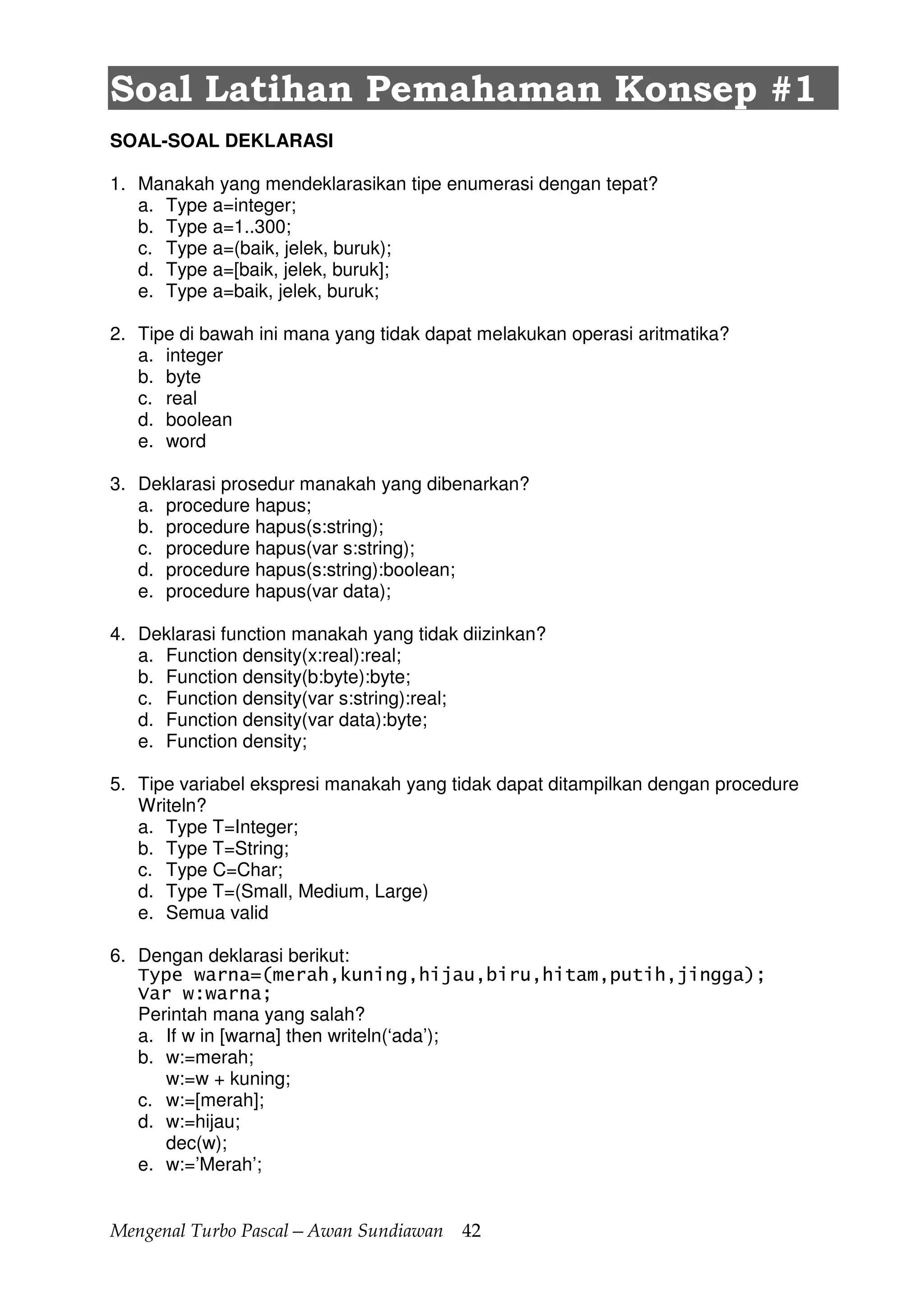 Mengenal Turbo Pascal—Awan Sundiawan 42
Soal Latihan Pemahaman Konsep #1
SOAL-SOAL DEKLARASI
1. Manakah yang mendeklarasikan tipe enumerasi dengan tepat?
a. Type a=integer;
b. Type a=1..300;
c. Type a=(baik, jelek, buruk);
d. Type a=[baik, jelek, buruk];
e. Type a=baik, jelek, buruk;
2. Tipe di bawah ini mana yang tidak dapat melakukan operasi aritmatika?
a. integer
b. byte
c. real
d. boolean
e. word
3. Deklarasi prosedur manakah yang dibenarkan?
a. procedure hapus;
b. procedure hapus(s:string);
c. procedure hapus(var s:string);
d. procedure hapus(s:string):boolean;
e. procedure hapus(var data);
4. Deklarasi function manakah yang tidak diizinkan?
a. Function density(x:real):real;
b. Function density(b:byte):byte;
c. Function density(var s:string):real;
d. Function density(var data):byte;
e. Function density;
5. Tipe variabel ekspresi manakah yang tidak dapat ditampilkan dengan procedure
Writeln?
a. Type T=Integer;
b. Type T=String;
c. Type C=Char;
d. Type T=(Small, Medium, Large)
e. Semua valid
6. Dengan deklarasi berikut:
Type warna=(merah,kuning,hijau,biru,hitam,putih,jingga);
Var w:warna;
Perintah mana yang salah?
a. If w in [warna] then writeln(‘ada’);
b. w:=merah;
w:=w + kuning;
c. w:=[merah];
d. w:=hijau;
dec(w);
e. w:=’Merah’;
 