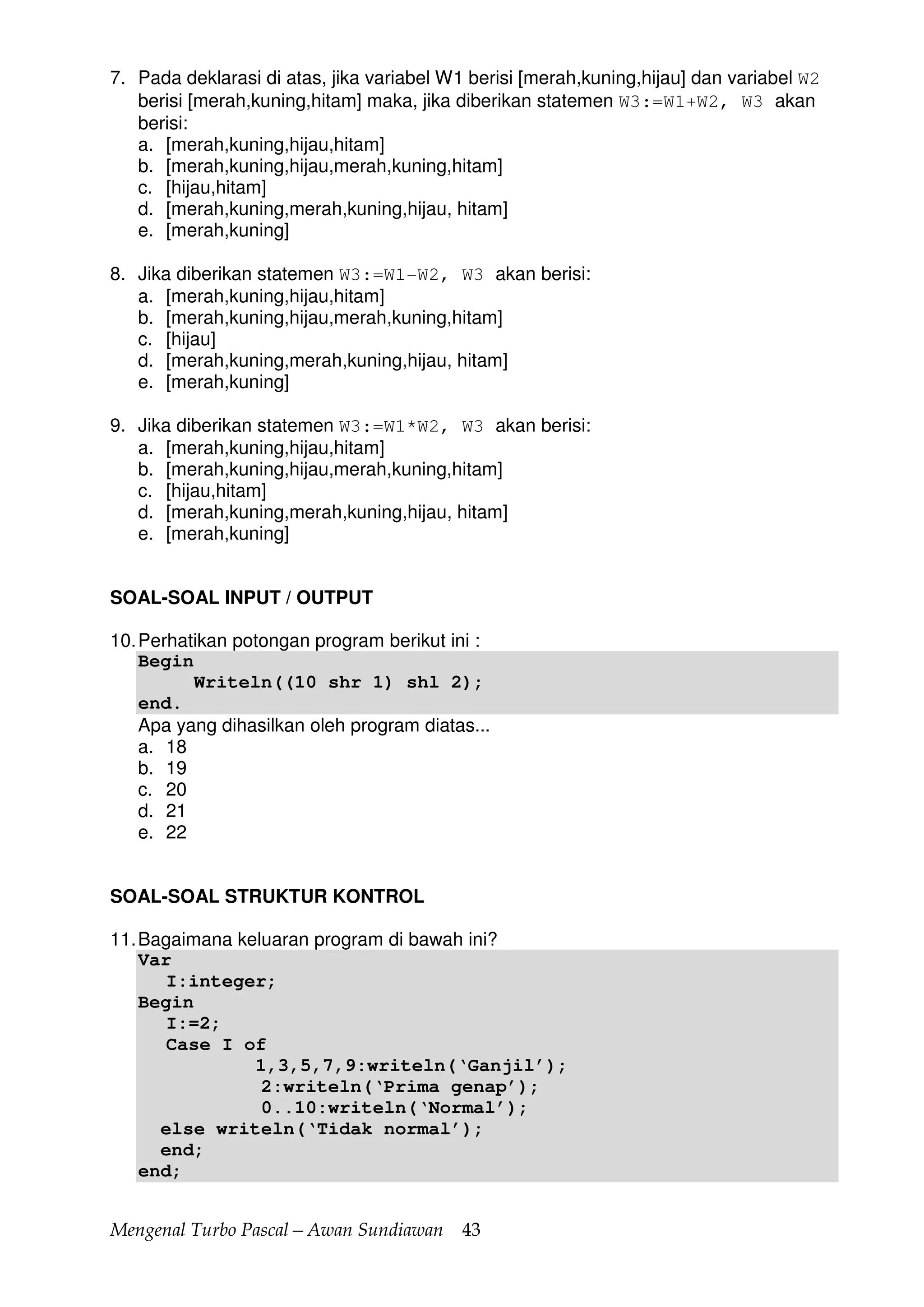 Mengenal Turbo Pascal—Awan Sundiawan 43
7. Pada deklarasi di atas, jika variabel W1 berisi [merah,kuning,hijau] dan variabel W2
berisi [merah,kuning,hitam] maka, jika diberikan statemen W3:=W1+W2, W3 akan
berisi:
a. [merah,kuning,hijau,hitam]
b. [merah,kuning,hijau,merah,kuning,hitam]
c. [hijau,hitam]
d. [merah,kuning,merah,kuning,hijau, hitam]
e. [merah,kuning]
8. Jika diberikan statemen W3:=W1-W2, W3 akan berisi:
a. [merah,kuning,hijau,hitam]
b. [merah,kuning,hijau,merah,kuning,hitam]
c. [hijau]
d. [merah,kuning,merah,kuning,hijau, hitam]
e. [merah,kuning]
9. Jika diberikan statemen W3:=W1*W2, W3 akan berisi:
a. [merah,kuning,hijau,hitam]
b. [merah,kuning,hijau,merah,kuning,hitam]
c. [hijau,hitam]
d. [merah,kuning,merah,kuning,hijau, hitam]
e. [merah,kuning]
SOAL-SOAL INPUT / OUTPUT
10.Perhatikan potongan program berikut ini :
Begin
Writeln((10 shr 1) shl 2);
end.
Apa yang dihasilkan oleh program diatas...
a. 18
b. 19
c. 20
d. 21
e. 22
SOAL-SOAL STRUKTUR KONTROL
11.Bagaimana keluaran program di bawah ini?
Var
I:integer;
Begin
I:=2;
Case I of
1,3,5,7,9:writeln(‘Ganjil’);
2:writeln(‘Prima genap’);
0..10:writeln(‘Normal’);
else writeln(‘Tidak normal’);
end;
end;
 