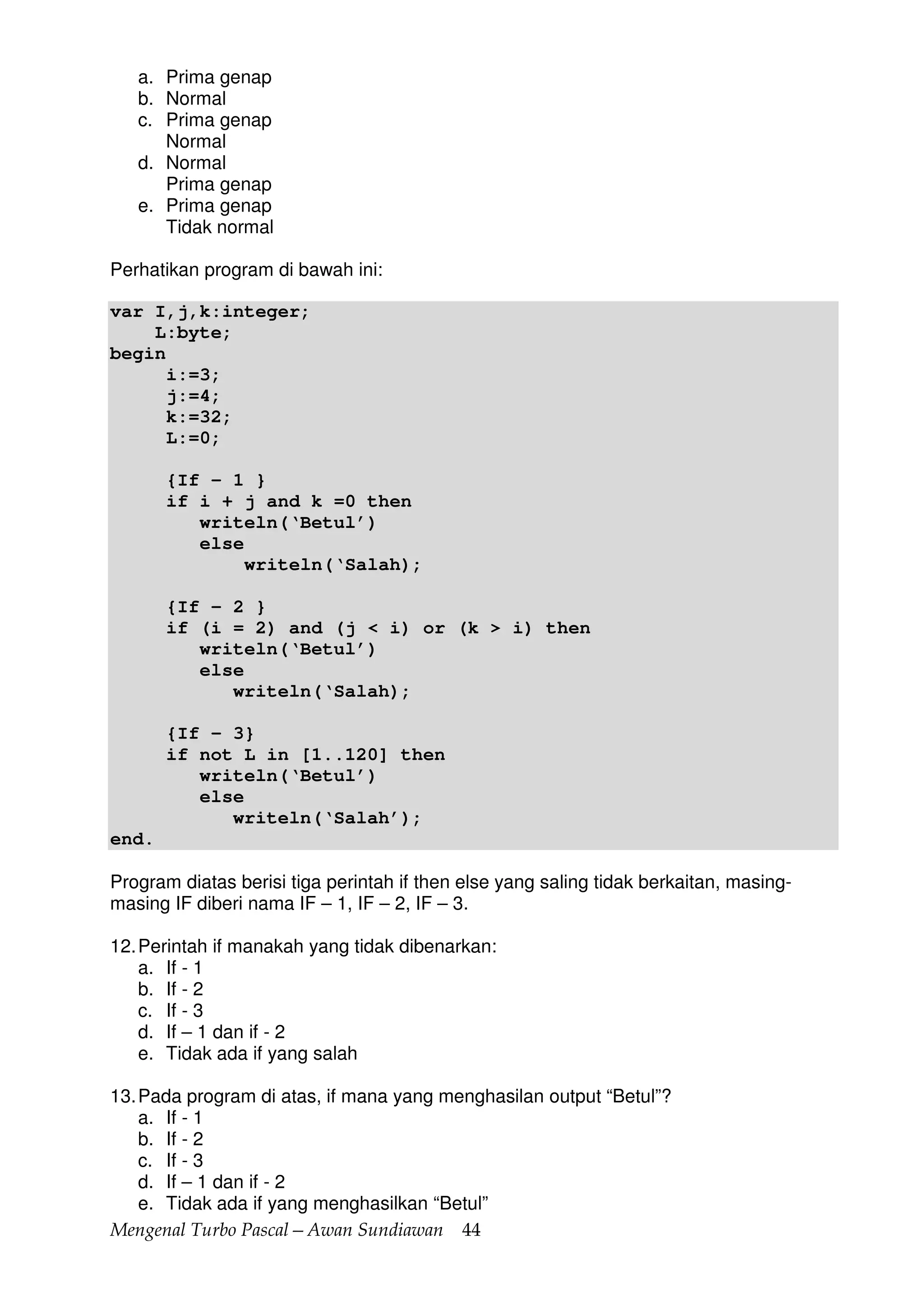 Mengenal Turbo Pascal—Awan Sundiawan 44
a. Prima genap
b. Normal
c. Prima genap
Normal
d. Normal
Prima genap
e. Prima genap
Tidak normal
Perhatikan program di bawah ini:
var I,j,k:integer;
L:byte;
begin
i:=3;
j:=4;
k:=32;
L:=0;
{If – 1 }
if i + j and k =0 then
writeln(‘Betul’)
else
writeln(‘Salah);
{If – 2 }
if (i = 2) and (j < i) or (k > i) then
writeln(‘Betul’)
else
writeln(‘Salah);
{If – 3}
if not L in [1..120] then
writeln(‘Betul’)
else
writeln(‘Salah’);
end.
Program diatas berisi tiga perintah if then else yang saling tidak berkaitan, masing-
masing IF diberi nama IF – 1, IF – 2, IF – 3.
12.Perintah if manakah yang tidak dibenarkan:
a. If - 1
b. If - 2
c. If - 3
d. If – 1 dan if - 2
e. Tidak ada if yang salah
13.Pada program di atas, if mana yang menghasilan output “Betul”?
a. If - 1
b. If - 2
c. If - 3
d. If – 1 dan if - 2
e. Tidak ada if yang menghasilkan “Betul”
 