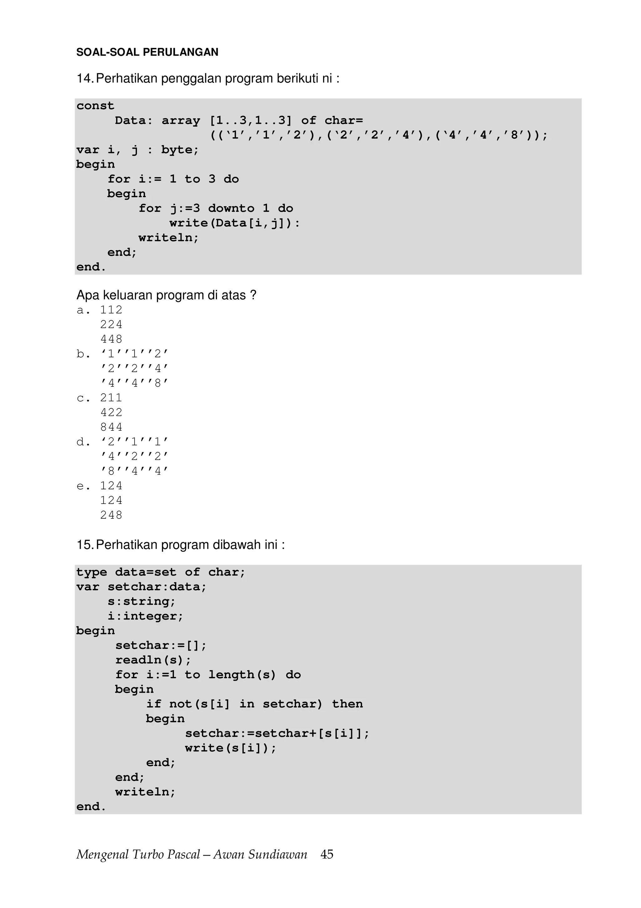 Mengenal Turbo Pascal—Awan Sundiawan 45
SOAL-SOAL PERULANGAN
14.Perhatikan penggalan program berikuti ni :
const
Data: array [1..3,1..3] of char=
((‘1’,’1’,’2’),(‘2’,’2’,’4’),(‘4’,’4’,’8’));
var i, j : byte;
begin
for i:= 1 to 3 do
begin
for j:=3 downto 1 do
write(Data[i,j]):
writeln;
end;
end.
Apa keluaran program di atas ?
a. 112
224
448
b. ‘1’’1’’2’
’2’’2’’4’
’4’’4’’8’
c. 211
422
844
d. ‘2’’1’’1’
’4’’2’’2’
’8’’4’’4’
e. 124
124
248
15.Perhatikan program dibawah ini :
type data=set of char;
var setchar:data;
s:string;
i:integer;
begin
setchar:=[];
readln(s);
for i:=1 to length(s) do
begin
if not(s[i] in setchar) then
begin
setchar:=setchar+[s[i]];
write(s[i]);
end;
end;
writeln;
end.
 