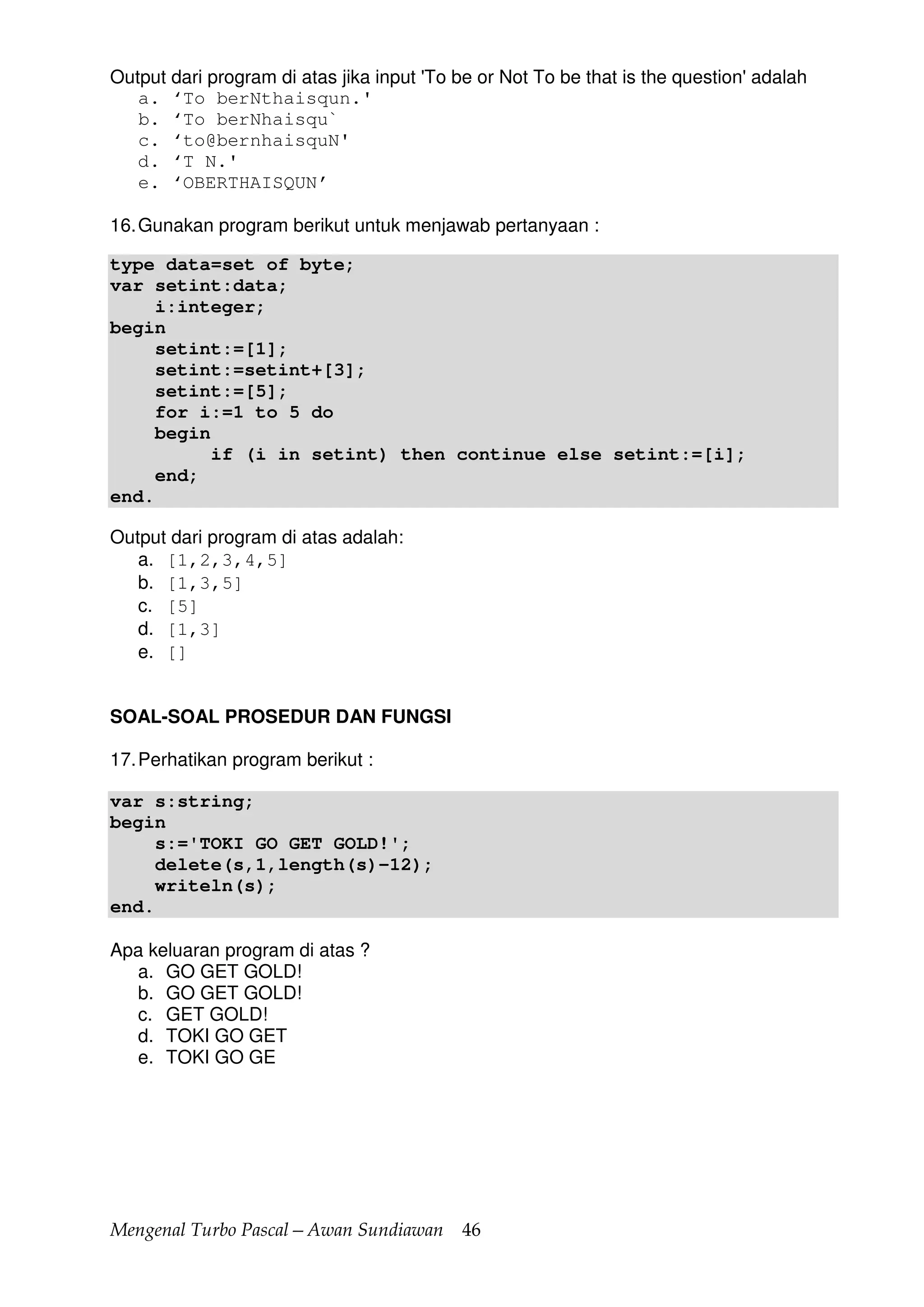 Mengenal Turbo Pascal—Awan Sundiawan 46
Output dari program di atas jika input 'To be or Not To be that is the question' adalah
a. ‘To berNthaisqun.'
b. ‘To berNhaisqu`
c. ‘to@bernhaisquN'
d. ‘T N.'
e. ‘OBERTHAISQUN’
16.Gunakan program berikut untuk menjawab pertanyaan :
type data=set of byte;
var setint:data;
i:integer;
begin
setint:=[1];
setint:=setint+[3];
setint:=[5];
for i:=1 to 5 do
begin
if (i in setint) then continue else setint:=[i];
end;
end.
Output dari program di atas adalah:
a. [1,2,3,4,5]
b. [1,3,5]
c. [5]
d. [1,3]
e. []
SOAL-SOAL PROSEDUR DAN FUNGSI
17.Perhatikan program berikut :
var s:string;
begin
s:='TOKI GO GET GOLD!';
delete(s,1,length(s)-12);
writeln(s);
end.
Apa keluaran program di atas ?
a. GO GET GOLD!
b. GO GET GOLD!
c. GET GOLD!
d. TOKI GO GET
e. TOKI GO GE
 