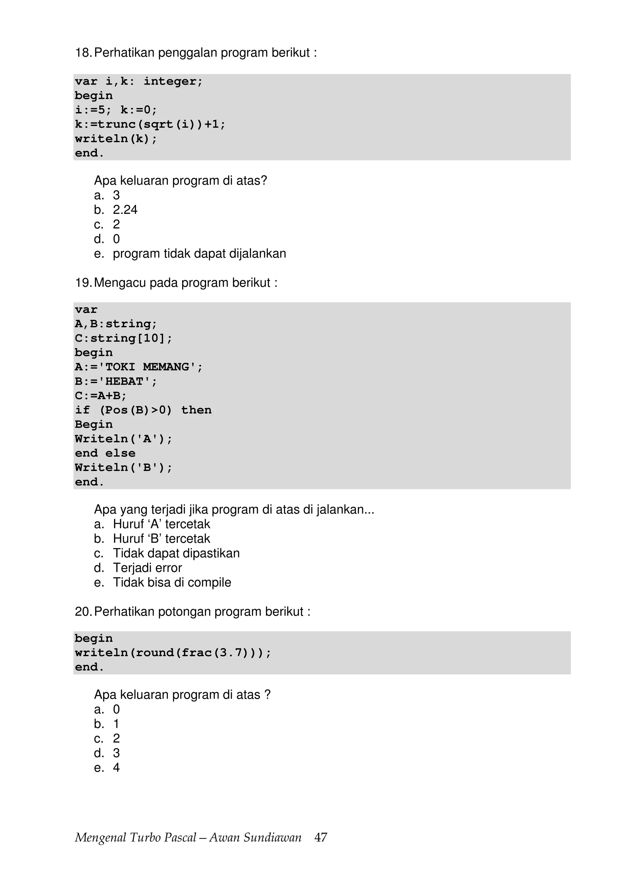 Mengenal Turbo Pascal—Awan Sundiawan 47
18.Perhatikan penggalan program berikut :
var i,k: integer;
begin
i:=5; k:=0;
k:=trunc(sqrt(i))+1;
writeln(k);
end.
Apa keluaran program di atas?
a. 3
b. 2.24
c. 2
d. 0
e. program tidak dapat dijalankan
19.Mengacu pada program berikut :
var
A,B:string;
C:string[10];
begin
A:='TOKI MEMANG';
B:='HEBAT';
C:=A+B;
if (Pos(B)>0) then
Begin
Writeln('A');
end else
Writeln('B');
end.
Apa yang terjadi jika program di atas di jalankan...
a. Huruf ‘A’ tercetak
b. Huruf ‘B’ tercetak
c. Tidak dapat dipastikan
d. Terjadi error
e. Tidak bisa di compile
20.Perhatikan potongan program berikut :
begin
writeln(round(frac(3.7)));
end.
Apa keluaran program di atas ?
a. 0
b. 1
c. 2
d. 3
e. 4
 